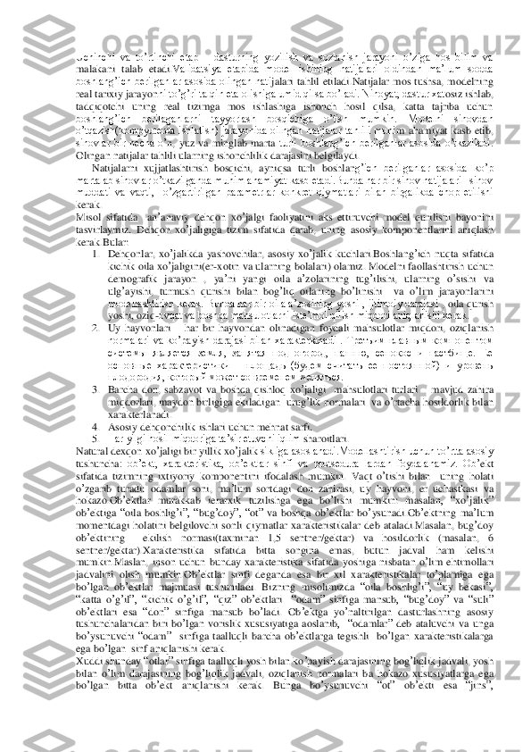 Uchinchi  va  to’rtinchi  etap 	– dasturning  yozilish  va  sozlanish  jarayoni  o’ziga  hos  bilim  va 	
malakani  talab  etadi.V	alidatsiya  etapida  model  ishining  natijalari  oldindan  ma’lum  sodda 	
boshlang’ich  berilganlar  asosida  olingan  nati	jalari  tahlil  etiladi.Natijalar  mos  tushsa,  modelning 	
real tarixiy jarayon	ni to’g’ri talqin eta olishiga umid qilsa bo’ladi. Nihoyat, dastur xat	osiz ishlab, 	
tadqiqotchi  uning  real  tizimga  mos  ishlashiga  ishonch  hosil  qilsa,  katta  tajriba  uchun 
boshlang’ich  berilaganlarni  tayyorlash  bosqichiga  o’tish  mumkin.  Modelni  sinovdan 
o’tqazish(kompyuterda  ishlatish)  jarayonida  oilngan  natijalar  tahlili  muhi	m  ahamiyat  kasb  etib, 	
sinovlar  bir  necha  o’	n, yuz  va  minglab  marta 	turli  boshlang’ich  berilganlar  asosida  o’tkaziladi. 	
Olingan natijalar tahlili ularning ishonchlilik darajasini belgilaydi.	 	
      	Natijalarni  xujjatlashtirish  bosqichi,  ayniqsa  turli  boshlan	g’ich  berilganlar  asosida  ko’p 	
martalab sinovlar o’tkazilganda muhim ahamiyat kasb etadi.Bunda har bir sinov natijalari   sinov 
muddati  va  vaqti,    o’zgartirilgan  parametrlar  konkret  qiymatlari  bilan  birgalikda  chop  etilishi 
kerak.	 	
Misol	 sifatida	  	an	’anaviy	 dehqon	 xo	’jalgi	 faoliyatini	 aks	 ettiruvchi	 model	 qurilishi	 bayonini	 	
tasvirlaymiz	. Dehqon	 xo	’jaligiga	 tizim	 sifatida	 qarab	, uning	 asosiy	 komponentlarini	 aniqlash	 	
kerak	.Bular	:  	
1. Dehqonlar	, xo	’jalikda	 yashovchilar	, asosiy	 xo’jalik	 kuchlari	.Boshlang	’ich	 nuqta	 sifatida	 	
kichik	 oila	 xo	’jaligini	(er-xotin	 va	 ularning	 bolalari	) olamiz	. Modelni	 faollashtirish	 uchun	 	
demografik	 jarayon	 , 	ya	’ni yangi	 oila	 a’zolarining	 tug	’ilishi	, 	ularning	 o’sishi	 va	 	
ulg	’ayishi	, turmush	 qurishi	 bilan	 bog	’liq	 oilaning	 bo	’linishi	  	va	 o’lim	 jarayonlarini	 	
modellashtirish kerak. Bunda har bir oila a’zosining  yoshi , ijtimoiy darajasi 	, oila qurish 	
yoshi, oziq	-ovqat va boshqa mahsulotlarni iste’mol qilish miqdori aniqlanishi kerak.	 	
2. Uy  hayvonlari 	– har  bir  hayvondan  olinadigan  foydali  mahsulotlar	 miqdori,  oziqlanish 	
normalari  va  ko’payish  darajasi  bilan  xarakterlanadi  .	 Третьим  главным  компонентом 	
системы  является  земля,  занятая  под  огород,  пашню,  сенокос  и  пастбище.  Ее 
основные  характеристики 	– площадь  (будем  считать  ее  постоянной)  и  уровень 	
плодородия, который может со временем меняться.	 	
3. Barcha	 don	, sabzavot	 va	 boshqa	 qishloq	 xo	’jaligi	  mahsulotlari	 turlari	 – mavjud	 zahira	 	
miqdorlari	, maydon	 birligiga	 ekiladigan	  urug	’lik	 normalari	  va	 o’rtacha	 hosildorlik	 bilan	 	
xarakterlanadi	. 	
4. Asosiy	 dehqonchilik	 ishlari	 uchun	 mehnat	 sarfi.	 	
5. Har yilgi hosil miqdoriga ta’sir etuvchi iqlim	 sharoitlari.	 	
Natural	 dexqon	 xo	’jaligi	 bir	 yillik	 xo	’jalik	 sikliga asoslanadi.Modellashtirish uchun to’rtta asosiy 	
tushuncha	:  ob’ekt,  xarakteristika,  ob’ektlar  sinfi  va  protsedura  lardan  foydalanamiz.  Ob	’ekt	 	
sifatida	 tizimning	 ixtiyoriy	 komponentini	 ifodal	ash	 mumkin	. Vaqt	 o’tishi	 bilan	  uning	 holati	 	
o’zgarib	 turadi	: odamlar	 soni	, ma	’lum	 sortdagi	 don	 zahirasi	, uy	 hayvoni	, er uchastkasi	 va	 	
hokazo	.Ob	’ektlar	 murakkab	 ierarxik	 tuzilishga	 ega	 bo	’lishi	 mumkin	: 	masalan	,  “	xo	’jalik	” 	
ob	’ektiga	 “oila	 boshlig	’i”,  “	bug	’doy	”,  “	ot” va	 boshqa	 ob	’ektlar	 bo	’ysunadi	.Ob	’ektning	 ma	’lum	 	
momentdagi	 holatini	 belgilovchi	 sonli	 qiymatlar	 xarakteristikalar	 deb	 ataladi	.Masalan	, bug	’doy	 	
ob	’ektining	  	ekilish	 	normasi	(taxminan	 	1,5 	sentner	/gektar	) 	va	 	hosildorlik	 	(masalan	,  6 	
sentner	/gektar	).Xarakteristika	 	sifatida	 	bitta	 	songina	 	emas	, 	butun	 	jadval	 	ham	 	kelishi	 	
mumkin	.Maslan	, inson	 uchun	 bunday	 xarakteristika	 sifatida	 yoshiga	 nisbatan	 o’lim	 ehtimollari	 	
jadvalini	 olish	 mumkin	.Ob	’ektlar	 sinfi	 deganda	 esa	 bir	 xil	 xarakteristikalar	 to’plamiga	 ega	 	
bo	’lgan	 ob	’ektlar	 majmuasi	 tushuniladi	. Bizning	 misolimizda	 “oila	 boshlig	’i”,  “	uy	 bekasi	”, 	
“katta	 o’g’il”,  “	kichik	 o’g’il”,  “	qiz	” 	ob	’ektlari	  	“odam	” 	sinfiga	 mansub	,  “	bug	’doy	” 	va	 “suli	” 	
ob	’ektlari	 esa	 “don	” 	sinfiga	 mansub	 bo	’ladi	. Ob	’ektga	 yo	’naltirilgan	 dastu	rlashning	 asosiy	 	
tushunchalaridan	 biri	 bo	’lgan	 vorislik	 xususiyatiga	 aoslanib	,    “	odamlar	” deb	 ataluvchi	 va	 unga	 	
bo	’ysunuvchi	 “odam	”   	sinfiga	 taalluqli	 barcha	 ob	’ektlar	ga	 tegishli	  bo	’lgan	 xarakteristikalarga	 	
ega	 bo	’lgan	  sinf	 aniqlanishi	 kerak	. 	
Xuddi	 shund	ay	 “otlar	” sinfiga	 taalluqli	 yosh	 bilan	 ko	’payish	 darajasining	 bog	’liqlik	 jadvali	, yosh	 	
bilan	 o’lim	 darajasining	 bog	’liqlik	 jadvali	, oziqlanish	 normalari	 ba	 hokazo	 xususiyatlarga	 ega	 	
bo	’lgan	 bitta	 ob	’ekt	 	aniqlanishi	 kerak	. 	Bunga	 bo	’ysunuvchi	 	“ot” 	ob	’ekti	 esa	 “jins	”,  