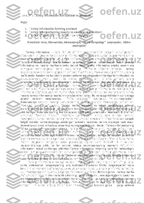 Тема	 №1: 	Tarixiy informatika fani tuzilishi va mazmuni	 	
Reja	: 
1. Tarixiy informatika fanining predmeti	 	
2. Tarixiy informatikaning nazariy va amaliy komponentlari	 	
3. Tarixni o’rganishda informatsion texnologiyalar	 	
Kvantitativ	 tarix	, Kliometrika	, Metanazariya	,  "	O’rta	 darajadagi	"  	nazariyalar	,  Mikro	-	
nazariyalar	 	
       	Tarixiy  informatika   	- tarix  fani  va  ta’limini  axborotlashtirish  jarayoni  qonuniyatlarini 	
o’rganuvchi    bilimlar  sohasidir.Tarixiy  informatika  asosida  barcha  turdagi  tarixiy  manbalarning 
electron  versiyal	arini  yaratish  uchun  zarur  bo’lgan    nazariy  va  amalir  bilimlar  majmuasi  yotadi. 	
Tarixiy  informatikaning  nazari	y asosini  zamonaviy  axborot  kontseptsiyasi  bilan 	ijtimoiy 	
informatika  va  nazariy  manbashunoslik  tashkil  etadi.Tarixiy  informatika  amaliy  asosini  e	sa 	
kompyuter  texnologoyalari  tashkil  etadi.Tarixiy  informatika  o’rganish  sohasiga   	tarixiy 	
tadqiqotlarda  axborot  texnologiyalarini  qo’llash  muammolari,  maxsus  dasturiy  ta’minot  ,  tarixiy 
ma	’lumotlar  bazalari  va  banklarini  yaratish	;axborot  texnologiyalarini	 berilganlarni  ifodalash  va 	
strukturalashgan,  matnli,  tasvirli  va  boshqa  manbalarni  tahlil  qilishda  qo’llash;  tarixiy	 	
jarayonlarni  kompyuterli  modellashtirish;  axborot  tarmoqlaridan  foydalanish	;multimedia  va 	
axborotlashtirishning  yangi  yo’nalishlari  hamda 	axborot  texnologiyalarini  tarixiy  ta’limda 	
qo’llash  kiradi.Yuqorida  aytilganlarga  asoslanib,  amaliy  tarixiy  informatika  va  nazariy  tarixiy 
informatika  to’g’risida  gapirish  mumkin.Agar  amaliy  component  doirasi  etarlicha 	aniq  bo’lsa, 	
nazariy  tarixiy  informat	ika  mazmunini  aniqlashtirish  kerak.  Bu  sohadagi  bilimlarni  uch  qismga 	
ajratish  mumkin:	 	metanazariya, 	 	“o’rta  darajadagi”  nazariyalar	;  "	микро	-nazariyalar	". 	
Metanazariya 	axborot  nazariy  tushunchasining  tarixiy  tadqiqot  masalalariga  qo’llanilishi 	
masalalari  bilan  shug’ullanadi.	 Tarixiy  manba  xossalari  va  tabiati  masalalariga  axborot 	
tushunchasi  nuqtai  nazaridan  yondashuvchi  birinchi  tadqiqot	lar  I.D.  Kovalchenko  tomonidan 	
olib  borilgan.Metanazariyaning  boshqa  aspekti  1948  yilda    amerikalik  matematik 	K.Shennon 	
tomonidan  “axborot  miqdori”  matematik  tushunchasini  kiritib,  asos  solingan  axborot 
nazariyasidir.Bundan  tashqari  tarixiy  manba  ma’lumotl	ari  xosasalarini  o’rganishda 	uch  darajali 	
belgili  tizimlar  kontseptsiyasiga  asoslangan  semiotik  muammo  muhim  ahamiyat  kasb  etadi.	 	
Semiotika uch qism: sintaktika, semantika va pragmatika	 lardan 	 iborat.	  Tarixiy	 informatikaning	 	
“o’pta	 darajadagi	” 	nazariyala	ri sifatida	. Tarixiy  manbalar  modellarini,  manbaga  yo’naltirilgan 	
tizimlarni  qurish  printsiplarini  ko’rsatish  mumkin.  Tarixiy  informatika  mikronazariyalariga 
konkret  manbalar  tahlili 	algoritmlarini  kiritish  mumkin.Masalan,  berilganlar  bazalari  yaratishda 	
kognitiv sxemalar qurish jarayonidagi prosoprografik tadqiqotlar o’tqazish. Misol sifatida manba 
matnini  realyatsion  berilganlar  bazasi  yozuvlariga  o’girish  tizimi  SOCRATES  ni  keltirish 
mumkin.Shunday  qilib,  har  bir  konkret  holatda  mikronazariyaning  mazmuni	 ma’lum  bir 	
information  model  qurilishiga  keltiriladi.	Tarixiy  informatika  rivojining  yana  bir  metodologik 	
aspekti  jamiyatni  axborotlashtirish  qonuniyatlariga  yo’naltirilgan  ijtimoiy  informatika  bilan 
bog’liq.Ijtimoiy  informatika  rivojida 	 axborot  texnologi	yalarining 	 texnik  vositalar	i qatorida 	
dasturiy hamda ijtimoiy	 tashkil etuvchilariga ham katta e’tibor beriladi.	 	
 Tarixiy  informatika  sohasidagi  xalqaro  ilmiy  jamiyatlar  rivojining  birinchi  o’n  yilligida 	
ushbu  professional    hamjamiyatning    aniq  tuzilmasini	 shaklan	di  .Ushbu  hamjamiyat  bir  necha 	
bir	-biri bilan mahkam bog’langan gurux va qatlamlardan iborat. Ular tarixiy informatika rivojida 	
turli mavqega ega bo’lib,ushbu jarayonga o’z hissalarini qo’shadi	.Birinchi gurux 	– tarixiy manba 	
ma’lumotlarini  taqdim  e	tish  va  tahlil  qilishning    yangi  usullarini  ,  mos  algoritmlarini,  dastur  va 	
texnologiyalarni  ishlab  chiquvchilardir.Aynan  ana  shu  guruxning  mavjudligi	 	tarixiy 	
informatikani 	 o’z  tekshirish  predmetiga,  maxsus  metodlariga  va  tadqiqot  instimentlariga  ega 	
bo’l	gan    ilm  sohasi  sifatida  e’tirof  etish  imkonini  berdi.	 Ikkinchi  gurux 	– yangi  axborot  