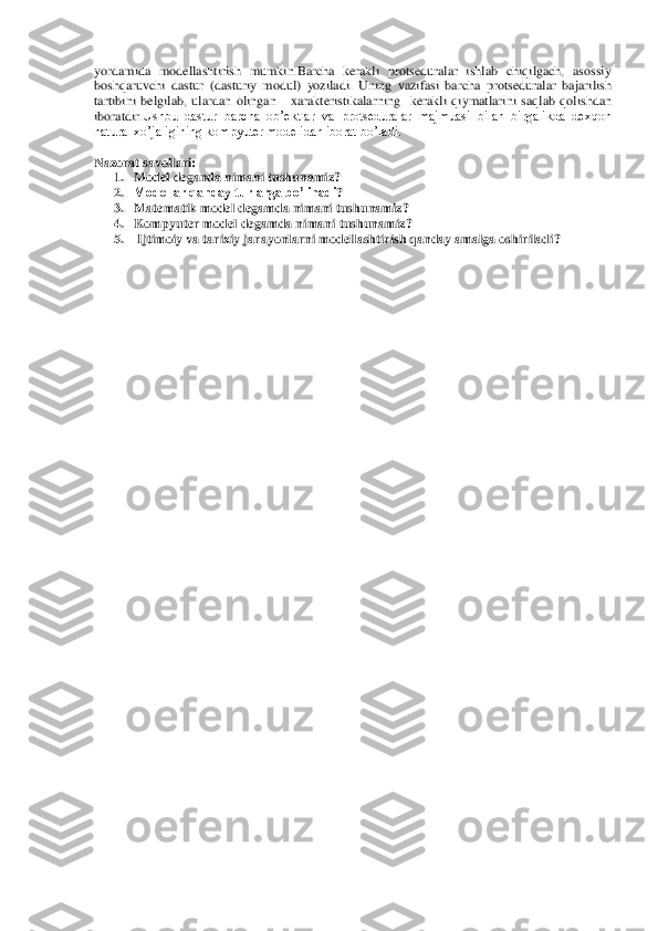 yordamida  modellashtirish 	mumkin.Barcha  kerakli  protseduralar  ishlab  chiqilgach,  asossiy 	
boshqaruvchi  dastur  (dasturiy  modul)  yoziladi.  Uning	 vazifasi	 barcha	 protseduralar	 bajarilish	 	
tartibini	 belgilab	, ulardan	 olingan	   	xarakteristikalarning	  kerakli	 qiymatlarini	 saqlab	 qolishdan	 	
iboratdir	.Ushbu  dastur  barcha  ob’ektlar  va  protseduralar  majmuasi  bilan  birgalikda  dexqon 	
natural xo’jaligining kompyuter modelidan iborat bo’ladi.	   	
  
Nazor	at savollari	: 	
1. Model deganda nimani tushunamiz	? 	
2. Modellar qanday turlarga bo’linadi	? 	
3. Matematik	 model	 degamda	 nimani	 tushunamiz	? 	
4. Kompyuter	 model	 degamda	 nimani	 tushunamiz	? 	
5.  Ijtimoiy va tarixiy jarayonlarni modellashtirish qanday amalga oshiriladi	? 	
 	
 
 	
 
 
 
 
 
 
 
 
 
 
 
 
 
 
 
 
 
 
 
 
 
 
 
 
 
 
 
 
 
 
 
 
 
 
 
 
  