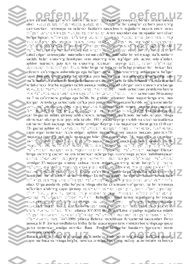 arxiv  xizmati 	bajargan 	ishini  keltirish  mumkin. 	 Muammo	 repressiya	 qur	bonlari	 kompensatsiya	 	
olish	  xuquqiga  ega  bo’lgan  vaqtda  yuzaga  keldi.  Bunda	 har	 bir	 qatog	’on	 qurboni	 yoki	 uning	 	
qarindoshlari	  	repressiya  va  oqlanish  faktlarini  tasdiqlovchi  xujjatlarni  taqdim  etishi  kerak 	
bo’lgani  uchun  arxivlarga  murojaat  eta  boshladila	r.  Arxiv	 xodimlari	 esa	 murojaatlar	 soni	 ulkan	 	
bo	’lganligidan	, so’rovlarga    an’anaviy  usullar  bilan    qisqa  muddat  ichida  javob  bera  olmay 	
qoldilar.Aynan  shu  vaqytda  barcha  noxaq  qatag’on  qilingan  va  keyinchalik  oqlanganlar 
to’g’risida  ma’lumotlarni  saqlovch	i  berilganlar  bazasi  yaratish  extiyoji  tug’ildi.Kerakli 	
ma’lumotlar  asosiy  manbasi  sifatida  sud  ishlarini  ko’rib  chiqqqan  va  oqlash  to’g’risida  qarorlar 
qabul  qilgan  komissiyalar  materiallari  xizmat  qildi.  Bu	 materiallar	 bir	 xil	 tipdagi	 ma	’lumotlarni	 	
saqla	b, bular	: shaxsning	 familiyasi	, ismi	 otasining	 ismi	, tug	’ilgan	 yili	, adresi	, oila	 a’zolari	, 	
ayblov	 mazmuni	, 	jazo	 turi	 va	 shaxsning	 hukmdan	  	keyingi	 taqdiri,  oqlash  to’g’risidagi 	
qarorlardan  iborat  bop’lgan.  Shular	 bilan	 birga	 har	 bitta	 ish	 to’liqligi	 jihat	idan	 bir	 –biridan	 farq	 	
qiluvchi	 qo	’shimcha	 axborotlarga	 ega	 bo	’lgan	: surat	, ayblanuvchining	 avblovgacha	 bo	’lgan	 	
hayot	 faoliyati	, uning	 grajdanlar	 urushida	 yoki	 boshqa	 jang	 harakatlarida	 qatnashganligi	 kabi	 	
ma	’lumotlar	  .Yaratiluvchi	 berilganlar	 bazasi	 stru	kturasini	 tarix	 fanlari	 nomzodi	 V.I. Adamushko 	
ishlab  chiqdi.  Manba	 xujjatlari	 tahlili	 asosida	 noxaq	 qatag	’on	 qilingan	 kishi	 shaxsini  aniqlashga 	
va  xujjatlar  mazmunin  to’liq  aks  ettirishga  imkon  beruvchi	 hisob  kartochkasi  yaratildiva  barcha 	
mos ma’lumtlar 	saqlanuvchi arxivlarga to’ldirish uchun jo’natildi. Hisob	 kartochkasi	 34 	ta asosy	 	
va	 2 	ta qo	’shimcha	 grafaga	 ega	 bo	’lib	, bu	 grafalar  relyatsion  baza  maydonlariga  aniq  mos 	
tushgan. Arxivlarda	 kartochkalar	 qo	’lda	 yoki	 yozuv	 mashinkasida	 to’ldirilib	, so	’ngra	 operatorlar	 	
ushbu  ma’lumotlarni  EHMga  kiritdilar.  Bunda	 1-maydon	 tartib	 nomeri	 , keyingi	 6 	ta  maydon	: 	
familiya, ism, otasining ismi, jinsi, tug’ilgan yili va joyi lardan iborat. Keyingi	 9 ta maydonga	 (8-	
dan	 16	-gacha	) millati	, ijtimoiy	 kelib	 chiqishi	, part	iyaviyligi	, ma	’lumoti	, mansabi	, ish	 joyi	, hibsga	 	
olinishidan	 oldingi	 turar	 joyi	, oila	 tarkibi	,  1917 	yildan	 keyingi	 inqilob	 va	 urush	 xarakatlarida	 	
qatnashish	 fakti	 xaqidagi	 ma	]lumotlar	 kiritilgan	.Keyingi  7  ta  maydondan  iborat  gurux  (170  dan 	
23	- gacha)  ayblo	v  va  hukmga  oid  ma’lumotlarni  saqlagan:  hibsga  olinish  sanasi,  hukm  sanasi, 	
qaysi  organ  tomonidan  hukm  etilgan, 	ayblov  mazmuni,  jinoiy  kodeks  moddasi,  jazo  turi.23	- 	
maydonda  jazoning  mol	-mulk  musodarasi  bilan  yoki  aksinchaligi,  24	- maydonda  hukm  etilgan 	
kishining jazoni o’tagan joyi kiritilgan. 	25	-maydon	 kishining	 ozodlikka	 chiqish	  sanasini, 26	-29	-	
maydonlar  esa  vafot  etish  sanasi,  vafot  etish  sababi  va  dafn  etilgan  joyi  to’g’risidagi 
ma’lumotlarni  saqlagan.Ikkita  maydon  oqlanish  to’g’risidagi  ma’lumotlarni	 saqlagan	.Ulardan 	
biriga  kishining  qachon  va  kim  tomonidan  oqlanganligi,  ikkinchisiga  yuridik  reabilitatsiyadan 
alohida  o’kaziluvchi  partiyaviy  yoki  komsomol  reabilitatsiyasi  to’g’risidagi  ma’lumotlar  
kiritilgan.	32-maydonga  shaxsiy  deloda  hukm  etilgan  kis	hining  surati  bor	-yo’qligi  haqida 	
ma’lumot,  keyingi  2 ta maydonga shaxsiy delo  saqlanuvchi  arxiv  va mos deloning arxiv  shifrini 
saqlovchi  ma’lumotlar  kiritilgan. 	 Oxirgi	 qo	’shimcha	 maydonlarga	 kartochka	 to’ldiruvchining	 	
familiyasi	 va	 to’ldirish	 sanasi	 kiri	tilgan	.Ushbu  yaratilgan  berilganlar  bazasi  tormaqsadli 	
bo’lishiga  qaramay,  unda  to’plangan  ma’lumotlar  keng  tarixiy  tadqiqotlar  uchun  zamin  bo’la 
oladi.  Unga	 asoslanib	, yillar	 bo	’yicha	 hibsga	 olishlar	 dinamikasini	 o’rganish	, har	 bir	 repressiya	 	
to’lqinlari	 aholining	 qaysi	 ijtimoiy	 qatlamlarini  qamrab  olganligini,  jazoni  o’tash  joylaridagi 	
o’lim  foizi,  u  yoki  bu  davrda  jinoiy  kodeksning  qaysi 	moddalari  ko’proq  qo’llanilganligi	 	
xaqidagi  ma’lumotlarni  to’plash  mumkin.	  Keltirilgan  misol  tarixiy  xujjatlarning  bi	r  tipdagi 	
strukturasiga  oid  bo’lib,  bitta  shaxsga  taalluqlidir.  Ammo	  	ko’pncha 	 tarixiy	 xujjatlar 	
strukturalanmagan  bo’lib,  ulardan  olinadigan  asosiy  axborotlarni  bitta  jadvalga  joylashtirish 
ancha  mushkul  bo’ladi.  Misol	 sifatida	 XV	-XVI	 asr	 Buyuk	 Litva	 kny	azligi	 xujjatlarida	 eslatib 	
o’tilgan Belorus aholi punktlari to’g’risidagi 	ma’lumotlarni saqlovchi berilganlar bazasini ko’rib 	
o’tamiz.Ushbu  baza  1993	-1995  yillarda  Belorus  respublikasi  fundamental  tadqiqotlari  Fondi 	
asosida M.F. Spiridonov(Belorus Milliy 	fanlar akademiyasi tarix instituti) boshchiligidagi ijodiy 	
gurux  tomonidan  amalga  oshirildi.  Baza 	 FoxPro  berilganlar  bazalarini  boshqarish  tizimi 	
vositasida yaratildi. 	 	
Bazada	 aholi	 punktlari	 to’g’risidagi	 ma	’lumotlar	 – aholi  punkti  to'g'risidagi  ma'lumot	 qachon	, 	
qaysi	 manbada	 va	 nima	ga  bo'g'liq  ravishda 	kiritilganligi,  uning  mulkiy,  administrativ  va  boshqa  