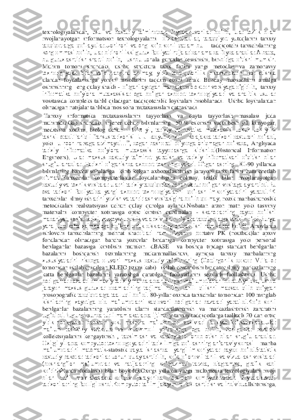 texnologiyalaridan	,  usul  va  dasturiy  ta’minotdan	 foydalanuvchilar  bo’lib,  ular  tezlik  bilan 	
rivojlanayotgan  informat	sion  texnologiyalarni 	 o’zlashtiradilar,  taraqqiyot  yu	tuqlarini  tarixiy 	
tadqiqotlarga  qo’llaydilar.Uchinchi  va  eng  ko’p  sonli  qatlam  bu 	– tadqiqotchi  tarixchilarning 	
keng ommasi bo’lib, ular birinchi ikki gurux faoliyati ntijalaridan amalda foydalanadilar.Albatta, 
bu  guruxlashtirish  shartli  bo’lib,    ushbu  uch	ala  guruxlar  kesishishi,  bir	-biriga  o’tishi  mumkin. 	
Muhim  tomoni  shundaki,  ushbu  struktura 	tarix  fanini  yangi  metodlar  va  zamonaviy 	
texnologiyalar  bilan  ta’minlabgina  qolmay,  yirik  tadqiqotchilik  muammolarini  hal  etishda 
ulardan  foydalanish	ga	 yorqin	 misoll	arini  taqdim  etishi  kerak.  Bunday  maqsadlarni 	amalga 	
oshirishning   eng qulay shakli	 -  o’rganilayotgan manbalar	ni elektron versiyaga o’girilib, 	 tarixiy 	
informatika  bo’yicha  mutaxassislar  ega  bo’lgan  axborot  texnologiyalari  va  analitik  usullar 
vositasida 	kompleks  tahlil  qi	ladigan 	tadqiqotchilik  loyihalari  hisoblanadi.	  Ushbu  loyihalardan 	
olinadigan natijalar tahlilida mos soha mutaxassislari qatnashadi.	 	
 Tarixiy  informatika  mutaxassislarini  tayyorlash  va  qayta  tayyorlash  masalasi  juda 
muhimdir.Gap  shundaki	,  injener  uchun  bilimlarning    50  %  eskirishi  vaqti	 besh  yil,  kimyogar, 	
meditsina  xodimi,  biolog  uchun 	– to’rt  yil,  tarixiy  informatika  mutaxassisi  uchun  uch  yilni 	
tashkil  etadi.Taniqli  fransus  tarixchisi  E.L.  Ladyurining:”...  kelajakda  tarixchi  dasturchi  b	o’ladi, 	
yoki 	 u  hech  narsaga  arzimaydi…”,  degan  bashorati  ro’yobga  chiqmagan  bo’lsada, 	Angliyada 	
tarixiy  informatika  bo’yicha  mutaxassis  tayyorlashga  kirishildi	(Historical  Information 	
Engineers), 	Ular  maxsus  dasturiy  ta’minot  yaratish  va  tarixiy  informatik	ani  o’qitish  bilan 	
shug’ullanadilar.  Tarixni  o’rganishda  axborot  texnologoyalari.  O’tgan  asrning    80	-90  yillarida 	
bilimlrning  barcha  sohalariga    kirib  kelgan  axborotlashtirish  jarayoni  tarix  fanini  ham  chetlab 
o’tmadi.	Tarixchilar  kompyuterlardan  foydalanib	gina  qolmay,  tezlik  bilan  rivojlanayotgan 	
dasturiy  va  texnik  vositalar  ularni  tarixiy  tadqiqotlar  uchun  zarur  bo’lgan  vositaga  aylantirdi.Bu 
esa  tarixchi  faoliyatida  yangi  axborot  texnologiyalarini  qo’llash  imkoniyatlarini  yaratdi.PK 
tarixchilar  ilmiy ish	larini yozish va tahrirlash vositasigina bo’lib qolmay	, nozik manbashunoslik 	
metodikalari  realizatsiyasi  uchun  qulay  qurolga  aylandi.Nisbatan  arzon  matn  yoki  tasviriy 
materialni  kompyuter  xotirasiga  optic  kiritish  qurilmalari 	- skanerlarning  paydo  bo’lishi	  	
madaniyat, san’at tarixi, muzeyshunoslik va apxiv ishi bo’yicha tadqiqotlarga turtki bo’ldi.Bunga 
yana  juda  katta  xajmga  ega  bo’lgan  optik  disklarning  chiqarilishi  ham  sabab  bo’ldi.	 Arxivlarda 	
ishlovchi  tarixchilarning  mehnat  sha	roitlari  ham  o’zgardi:  po	rtativ  PK  (noutbuk)lar  apxiv 	
fondlaridan  olinadigan  barcha  yozuvlar  birdaniga  kompyuter 	xotirasiga  yoki  personal 	
berilaganlar  bazasiga  kiritilishi  mumkin.	 dBASE    va  boshqa  tipdagi  standart  berilganlar 	
bazalarini  boshqarish  tizimlarining  mukammallashuvi,  ay	niqsa  tarixiy  manbalarning 	
xususiyatlarini  hisobga  oluvchi  maxsus  dasturiy  ta’minotning  (Gettingenlik  doktor  M.Taller 
tomonidan ishlab chiqilgan KLEIO tizimi kabi)   ishlab chiqarilishi bir qator ilmiy markazlarning   
katta  berilganlar  bazalarini  yaratishg	a  qaratilgan  faoliyatlarini  sezilarli  faollashtirdi. 	Ushbu 	
berilganlar bazalari ommaviy tarixiy manbalardan olingan ma’lumotlarlan iborat.Ayniqsa, ushbu 
jarayon  maxsus  guruxlar  odamlarining  tarjimai  holini  tahlil  qilishni  maqsad  qilib  qo’ygan 
prosopografik	 tadqiqotlarga taalluqli bo’ldi. 	80	-yillar oxirida tarixchilar tomonidan 100 minglab 	
kishilarning  xayotiga  oid  ma’lumotlarni  saqlovchi  berilganlar  bazalari  yaratildi.Ko’p  sonli 
berilganlar  bazalarining  yaratilishi  ularni  standartlashtirish	 va  markazlashtir	ish  zaruratini 	
tug’dirdi.Bugungi  kunda turli  mamlakatlarda ijtimoiy	-tarixiy tadqiqotlarga taalluqli 20 dan ortiq 	
yirik  berilganlar  banklari  yoki  mashina  ma’lumotlari  apxivlari  faoliyat  ko’rsatmoqda.Ular 
ma’lum  tashkiliy  struktura  va  muammoli  yo’nalishga  eg	a  bo’lib,  berilganlar  bazalari 	
kollektsiyalarini  kengaytirish 	,  taqsimlash  va  kataloglarni  chop  etish  bilan  shug’ullanadilar. 	
Oxirgi  yillarda kompyuter texnologoyalarini tarix ilmiga qo’llashning an’anaviy sohasi 	– manba 	
ma’lumotlarini  matematik	-statistik 	qayta  ishlashda    yangi  imkoniyatlar  paydo  bo’ldi.Statistik 	
dasturiy  paketlar  tarixchilar  uchun  qulaylashtirilib,  ko’p  o’lchovli  tahlil  va  vizuallash  vositalari 
(boshlang’ich  ma’lumotlar  va  natijalarning  ko’rgazmali  tarzda,  diagramma,  grafik  kabi 
ko’rinishl	arda  ifodalash)	 bilan  boyitildi.	Oxirgi  yillarda  yangi  multimedia  texnologiyalari  rivoji 	
bilan  turli  mamlakatlarda  o’quv  jarayonida  personal  kompyuterlardan  foydalanuvchi 
tarixchilarning  faolligi  oshdi.Kompyuter  ta’lim  jarayonini  faollashtirish  va  individua	llshtirishga,  