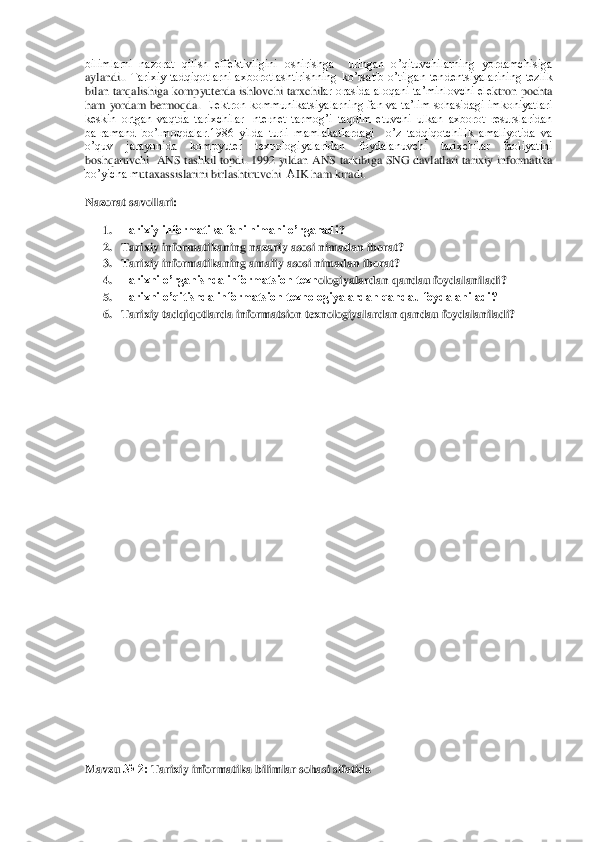 bilimlarni  nazorat  qilish  effektivligini  oshirishga    uringan  o’qituvchilarning  yordamchisiga 
aylandi.	. Tarixiy  tadqiqotlarni  axborotlashtirishning  ko’rsatib  o’tilgan  tendentsiyalarining  tezlik 	
bilan tarqalishiga 	kompyuterda ishlovchi 	tarxchil	ar orasida aloqani ta’minlovchi ele	ktron pochta 	
ham  yordam  bermoqda.	 Elektron  kommunikatsiyalarning  fan  va  ta’lim  sohasidagi  imkoniyatlari 	
keskin  ortgan  vaqtda  tarixchilar  Internet  tarmog’i  taqdim  etuvchi  ulkan  axborot  resurslaridan 
ba[ramand  bo’lmoqdalar.	1986  yilda  turli  mamlakatlardagi    o’z  tadqiqotchilik  amaliyotida  va 	
o’quv  jarayonida  kompyuter  texnologiyalaridan  foydalanuvchi  tarixchilar  faoliyatini 
boshqaruvchi  	ANS tashkil topdi.	 1992	 yildan 	ANS tarkibiga SNG davlatlari tarixiy informatika 	
bo’yicha m	utaxassislarini birlashtiruvchi 	 АIK ham kiradi.	  	
Nazorat savollari	: 	
1. Tarixiy informatika fani nimani o’rganadi	? 	
2. Tarixiy informatikaning nazariy asosi nimadan iborat	? 	
3. Tarixiy informatikaning amaliy asosi nimadan iborat	? 	
4. Tarixni o’rganishda informatsion texn	ologiyalardan qandau foydalaniladi	? 	
5. Tarixni o’qitishda informatsion texnologiyalardan qandau foydalaniladi?	 	
6. Tarixiy tadqiqotlarda informatsion texnologiyalardan qandau foydalaniladi?	 	
 
 
 
 
 
 
 
 
 
 
 
 
 
 
 
 
 
 
 
 
 
 
 
 
 
 
 
 
 
 
 
Mavzu 	№ 2:	 Tarixiy informatika bilimlar so	hasi sifatida	  