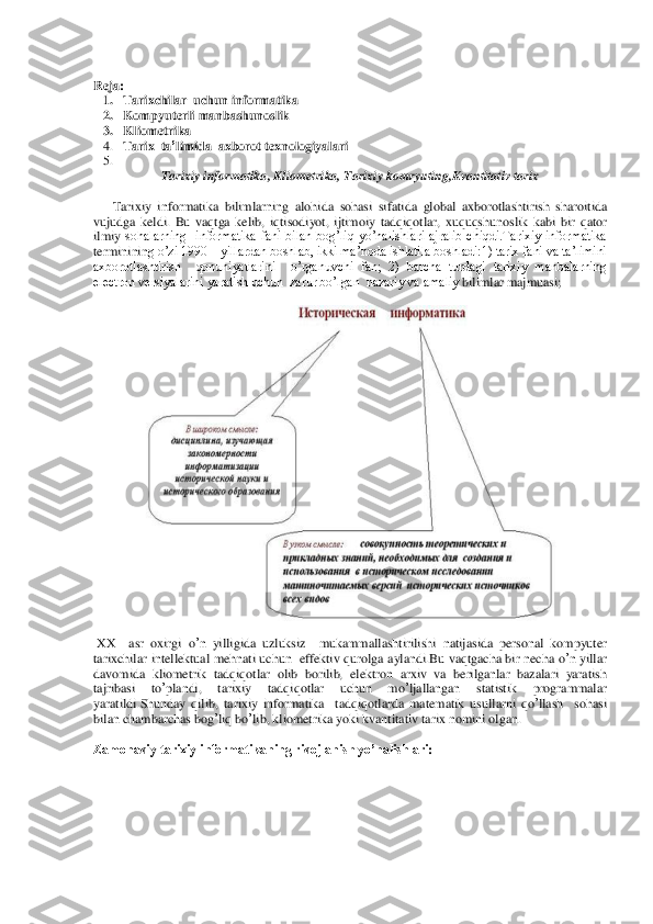  
Reja	: 	
1. Tarixchilar	  uchun	 informatika	 	
2. Kompyuterli manbashunoslik	 	
3. Kliometrika	 	
4. Tarix	  ta’limida	  axborot	 texnologiyalari	 	
5.  	
Tarixiy	 informatika	, Kliometrika	, Tarixiy	 komryuting	,Kvantitativ	 tarix	 	
 
      	Tarixiy	 informatika	 bilimlarning	 alohida	 soh	asi	 sifatida	 global	 axborotlashtirish	 sharoitida	  	
vujudga	 keldi	. Bu	 vaqtga	 kelib	, iqtisodiyot	, ijtimoiy	 tadqiqotlar,  xuquqshunoslik	 kabi  bir	 qator	 	
ilmiy	 sohalarning    informatika  fani  bilan  bog’liq  yo’nalishlari  ajralib  chiqdi.Tarixiy  informatika 	
termininin	g o’zi 1990 	– yillardan boshlab, ikki ma’noda ishlatila boshladi:1) tarix fani va ta’limini 	
axborotlashtirish    qonuniyatlarini    o’rganuvchi  fan;  2)  barcha  turdagi  tarixiy  manbalarning 
electron versiyalarini yaratish uchun  zarur bo’lgan  nazariy va amaliy 	bilimlar majmuasi;	 	
 	
 	
  
 XX 	 asr	 oxirgi	 o’n yilligida	 uzluksiz	  	mukammallashtirilishi	 natijasida	 personal	 kompyuter	 	
tarixchilar	 intellektual	 mehnati	 uchun	  effektiv	 qurolg	a aylandi	.Bu	 vaqtgacha	 bir	 necha	 o’n yillar	 	
davomida	 kliometrik	 tadqiqotlar	 olib	 borilib	, elektron	 arxiv	 va	 berilganlar	 bazalari	 yaratish	 	
tajribasi	 	to’plandi	, 	tarixiy	 	tadqiqotlar	 	uchun	 	mo	’ljallangan	 	statistik	 	programmalar	 	
yaratildi	.Shunday	 qilib	, tarixiy	 informatika	  tadqiqotlarda	 matematik	 usullarni	 qo	’llash	  	sohasi	 	
bilan	 chambarchas	 bog	’liq	 bo	’lib	, kliometrika	 yoki	 kvantitativ	 tarix	 nomini	 olgan	.  	
 
Zamonaviy tarixiy informatikaning rivojlanish yo’nalishlari	:  