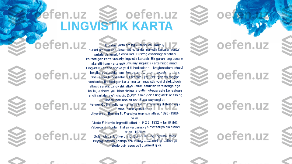 Bun	day 	kart	alar	ning	 xus	usiy	 va 	umu	miy	
turla	ri am	ald	a bo	r. A	ksa	riyat	 hol	lard	a lin	gvis	tik k	arta	lar k	ont	ur	
karta	lard	a a	malg	a o	shir	iladi	. Bir	 izog	los	sani	ng t	arqa	lish	i	
ko‘rs	atilg	an 	kart	a xu	sus	iy lin	gvis	tik k	arta	dir.	 Bir 	guru	h iz	oglo	ssa	lar	
aks 	ettir	ilgan	 ka	rta e	sa u	mu	miy 	ling	visti	k ka	rta h	isob	lan	adi.	
Ling	visti	k ka	rtad	a sh	eva	 yok	i til 	hod	isala	rini	 - izo	glo	ssal	arni	 sha	rtli	
belg	ilar 	vosi	tasid	a h	am,	 bev	osit	a o ‘	zini 	ham	 yo	zish	 mu	mkin	.	
She	va y	oki t	il ho	disa	lari	ni ko	mp	leks	 joyl	ash	tirga	n va	 ran	gla	r	
vosi	tasid	a jil	o be	rilga	n k	arta	ning	 tur	i ling	vist	ik yo	ki d	iale	ktolo	gik	
atlas	 de	yilad	i. Li	ngv	istik	 atla	s um	um	lash	tiris	h xa	rak	terig	a eg	a	
bo‘li	b, u 	she	va y	oki 	biro	r tiln	ing 	tarq	alish	 che	gar	asin	i ko	‘rsa	tgan	
rang	li ka	rtala	r yi	g‘ind	isid	ir. D	uny	o am	aliy	otid	a lin	gvis	tik 	atlas	ning	
klas	sik n	am	unal	ari b	or. 	Bula	r qu	yida	gila	r:	
Venk	er G	. S	him	oliy 	va m	ark	aziy	 Ge	rma	niya	ning	 dia	lekt	olog	ik	
atlas	i. 18	81-	y. (6	 ka	rta).	
Jilye	ron 	J., E	dm	on E	. Fr	ans	iya 	lingv	istik	 atla	si. 	1896	 -19	08-	
yillar	.	
Vred	e F.	 Ne	mis 	lingv	istik	 atl	asi. 	1 9 	2 6 	-193	2-yi	llar 	(6 jil	d).	
Yabe	rga	 K.,	 Yud	a I. 	Itali	ya v	a Ja	nub	iy S	hve	tsar	iya d	iale	ktla	ri	
atlas	i. 19	28-	y.	
Bula	r ich	ida	 J. J	ilyer	on, 	E. E	dm	onla	rnin	g lin	gvis	tik a	tlas	i	
keyi	ngi d	avr	da b	osh	qa s	hu 	xilda	gi a	tlas	larn	ing t	uzili	shig	a	
meto	dol	ogik	 aso	s bo	‘lib 	xizm	at q	ildi	.LINGVISTIK KARTA 