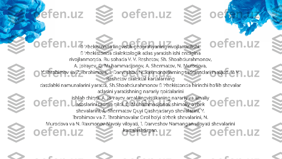 0 ‘zbekistonda lingvistik geografiyaning rivojlantirilishi.
0 ‘zbekistonda dialektologik atlas yaratish ishi endigina
rivojlanmoqda. Bu sohada V. V. Reshetov, Sh. Shoabdurahmonov,
A. Jo‘rayev, Q. Muhammadjonov, A. Shermatov, N. Murodova,
Y. Ibrohimov va Z. Ibrohimova, I. Darveshov, N. Raxmonovlarning tadqiqotlari mavjud. V. V. 
Reshetov dialektal kartalarning
dastlabki namunalarini yaratdi, Sh.Shoabdurahmonov 0 ‘zbekistonda birinchi bo‘lib shevalar 
atlasini yaratishning nazariy qoidalarini
ishlab chiqdi. A. Jo ‘rayev areal lingvistikaning nazariy va amaliy
asoslarini tadqiq qildi. Q. Muhammadjonov shimoliy o‘zbek
shevalarini, A. Shermatov Quyi Qashqadaryo shevalarini, Y.
Ibrohimov va Z. Ibrohimovalar Orol bo‘yi o‘zbek shevalarini, N.
Murodova va N. Raxmonov Navoiy viloyati, I. Darveshov Namangan viloyati shevalarini 
kartalashtirgan. 