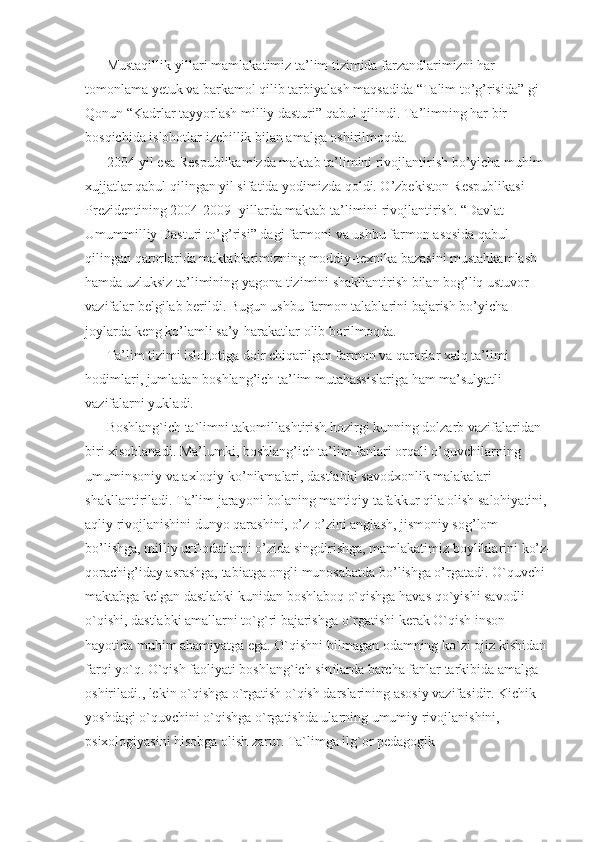 Mustaqillik yillari mamlakatimiz ta’lim tizimida farzandlarimizni har 
tomonlama yetuk va barkamol qilib tarbiyalash maqsadida “Talim to’g’risida” gi 
Qonun “Kadrlar tayyorlash milliy dasturi” qabul qilindi. Ta’limning har bir 
bosqichida islohotlar izchillik bilan amalga oshirilmoqda. 
2004-yil esa Respublikamizda maktab ta’limini rivojlantirish bo’yicha muhim 
xujjatlar qabul qilingan yil sifatida yodimizda qoldi. O’zbekiston Respublikasi 
Prezidentining 2004-2009- yillarda maktab ta’limini rivojlantirish. “Davlat 
Umummilliy Dasturi to’g’risi” dagi farmoni va ushbu farmon asosida qabul 
qilingan qarorlarida maktablarimizning moddiy-texnika bazasini mustahkamlash 
hamda uzluksiz ta’limining yagona tizimini shakllantirish bilan bog’liq ustuvor 
vazifalar belgilab berildi. Bugun ushbu farmon talablarini bajarish bo’yicha 
joylarda keng ko’lamli sa’y-harakatlar olib borilmoqda. 
Ta’lim tizimi islohotiga doir chiqarilgan farmon va qarorlar xalq ta’limi 
hodimlari, jumladan boshlang’ich ta’lim mutahassislariga ham ma’sulyatli 
vazifalarni yukladi. 
Boshlang`ich ta`limni takomillashtirish hozirgi kunning dolzarb vazifalaridan 
biri xisoblanadi. Ma’lumki, boshlang’ich ta’lim fanlari orqali o’quvchilarning 
umuminsoniy va axloqiy ko’nikmalari, dastlabki savodxonlik malakalari 
shakllantiriladi. Ta’lim jarayoni bolaning mantiqiy tafakkur qila olish salohiyatini, 
aqliy rivojlanishini dunyo qarashini, o’z-o’zini anglash, jismoniy sog’lom 
bo’lishga, milliy urf-odatlarni o’zida singdirishga, mamlakatimiz boyliklarini ko’z-
qorachig’iday asrashga, tabiatga ongli munosabatda bo’lishga o’rgatadi. O`quvchi 
maktabga kelgan dastlabki kunidan boshlaboq o`qishga havas qo`yishi savodli 
o`qishi, dastlabki amallarni to`g`ri bajarishga o`rgatishi kerak O`qish inson 
hayotida muhim ahamiyatga ega. O`qishni bilmagan odamning ko`zi ojiz kishidan 
farqi yo`q. O`qish faoliyati boshlang`ich sinflarda barcha fanlar tarkibida amalga 
oshiriladi., lekin o`qishga o`rgatish o`qish darslarining asosiy vazifasidir. Kichik 
yoshdagi o`quvchini o`qishga o`rgatishda ularning umumiy rivojlanishini, 
psixologiyasini hisobga olish zarur. Ta`limga ilg`or pedagogik  