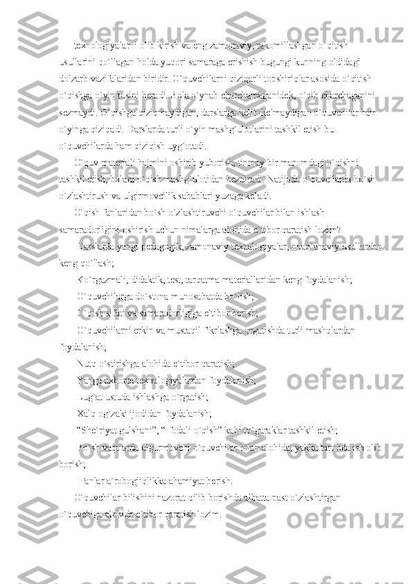 texnologiyalarni olib kirish va eng zamonaviy, takomillashgan o`qitish 
usullarini qo`llagan holda yuqori samaraga erishish bugungi kunning oldidagi 
dolzarb vazifalaridan biridir. O`quvchilarni qiziqarli topshiriqlar asosida o`qitish 
o`qishga o`yin tusini beradi. Bola o`ynab charchamaganidek, o`qib charchaganini 
sezmaydi. O`qishga qiziqmaydigan, darslarga kelib-kelmaydigan o`quvchilar ham 
o`yinga qiziqadi. Darslarda turli o`yin mashg`ulotlarini tashkil etish bu 
o`quvchilarda ham qiziqish uyg`otadi. 
O`quv materiali hajmini oshirib yuborish, tinmay bir maromdagi o`qishni 
tashkil etish, bolani o`qish mashg`ulotidan bezdiradi. Natijada o`quvcilarda bo`sh 
o`zlashtirush va ulgirmovcilik sabablari yuzaga keladi. 
O`qish fanlaridan bo`sh o`zlashtiruvchi o`quvchilar bilan ishlash 
samaradorligini oshirish uchun nimalarga alohida e`tibor qaratish lozim? 
-Darslarda yangi pedagogik, zamonaviy texnalogiyalar, noan`anaviy usullardan
keng qo`llash; 
-Ko`rgazmali, didaktik, test, tarqatma materiallaridan keng foydalanish; 
-O`quvchilarga do`stona munosabatda bo`lish; 
-O`qish sifati va samaradorligiga e`tibor berish; 
-O`quvchilarni erkin va mustaqil fikrlashga orgatishda turli mashqlardan 
foydalanish; 
-Nutq o`stirishga alohida e`tibor qaratish; 
-Yanga axborot texnalogiyalardan foydalanish; 
-Lug`at ustuda ishlashga o`rgatish; 
-Xalq og`zaki ijodidan foydalanish; 
-“She`riyat gulshani”, “Ifodali o`qish” kabi to`garaklar tashkil etish; 
-Bo`sh vaqtlarda ulgurmovchi o`quvchilar bilan alohida, yakka tartibda ish olib
borish; 
- Fanlar a`robogjiqlikka ahamiyat berish. 
O`quvchilar bilishini nazorat qilib borishda albatta past o`zlashtirgan 
o`quvchiga alohida e`tibor qaratish lozim.  