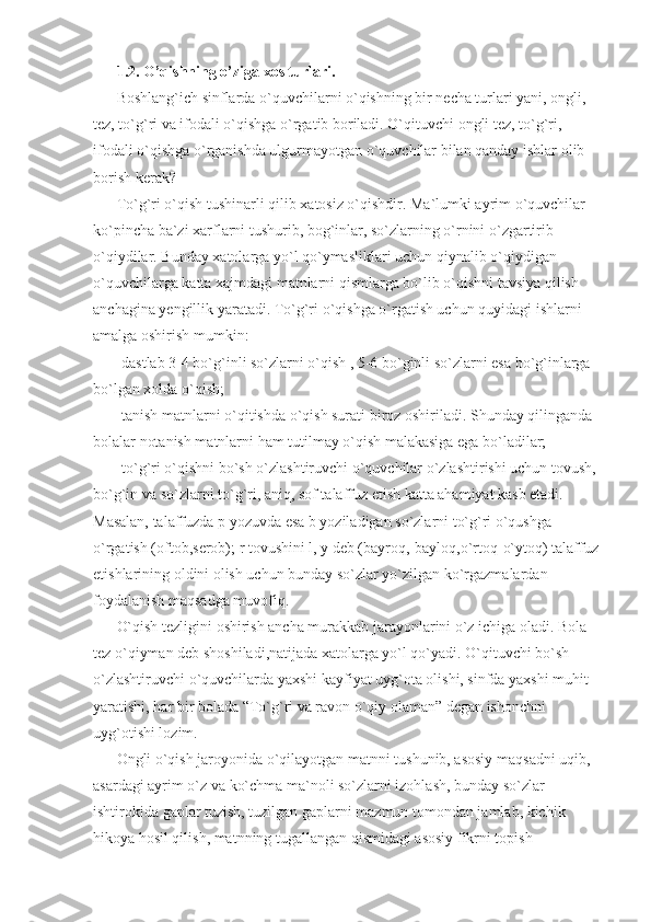 1.2. O’qishning o’ziga xos turlari. 
Boshlang`ich sinflarda o`quvchilarni o`qishning bir necha turlari yani, ongli, 
tez, to`g`ri va ifodali o`qishga o`rgatib boriladi. O`qituvchi ongli tez, to`g`ri, 
ifodali o`qishga o`rganishda ulgurmayotgan o`quvchilar bilan qanday ishlar olib 
borish kerak? 
To`g`ri o`qish  tushinarli qilib xatosiz o`qishdir. Ma`lumki ayrim o`quvchilar 
ko`pincha ba`zi xarflarni tushurib, bog`inlar, so`zlarning o`rnini o`zgartirib 
o`qiydilar. Bunday xatolarga yo`l qo`ymasliklari uchun qiynalib o`qiydigan 
o`quvchilarga katta xajmdagi matnlarni qismlarga bo`lib o`qishni tavsiya qilish 
anchagina yengillik yaratadi. To`g`ri o`qishga o`rgatish uchun quyidagi ishlarni 
amalga oshirish mumkin: 
-dastlab 3-4 bo`g`inli so`zlarni o`qish , 5-6 bo`ginli so`zlarni esa bo`g`inlarga 
bo`lgan xolda o`qish; 
-tanish matnlarni o`qitishda o`qish surati biroz oshiriladi. Shunday qilinganda 
bolalar notanish matnlarni ham tutilmay o`qish malakasiga ega bo`ladilar; 
-to`g`ri o`qishni bo`sh o`zlashtiruvchi o`quvchilar o`zlashtirishi uchun tovush, 
bo`g`in va so`zlarni to`g`ri, aniq, sof talaffuz etish katta ahamiyat kasb etadi. 
Masalan, talaffuzda  p  yozuvda esa  b  yoziladigan so`zlarni to`g`ri o`qushga 
o`rgatish (oftob,serob);  r  tovushini  l ,  y  deb (bayroq,-bayloq,o`rtoq-o`ytoq) talaffuz 
etishlarining oldini olish uchun bunday so`zlar yo`zilgan ko`rgazmalardan 
foydalanish maqsadga muvofiq. 
O`qish tezligini  oshirish ancha murakkab jarayonlarini o`z ichiga oladi. Bola 
tez o`qiyman deb shoshiladi,natijada xatolarga yo`l qo`yadi. O`qituvchi bo`sh 
o`zlashtiruvchi o`quvchilarda yaxshi kayfiyat uyg`ota olishi, sinfda yaxshi muhit 
yaratishi, har bir bolada “To`g`ri va ravon o`qiy olaman” degan ishonchni 
uyg`otishi lozim. 
Ongli o`qish  jaroyonida o`qilayotgan matnni tushunib, asosiy maqsadni uqib, 
asardagi ayrim o`z va ko`chma ma`noli so`zlarni izohlash, bunday so`zlar 
ishtirokida gaplar tuzish, tuzilgan gaplarni mazmun tomondan jamlab, kichik 
hikoya hosil qilish, matnning tugallangan qismidagi asosiy fikrni topish  