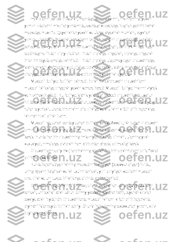 mashqlarini tez-tez o`tkazish, matndagi tabiat tasvirini, insonlarning yaxshi-
yomon odatlarini misollar yordamida, asardagi voqealarga bog`lab gapirib berish 
maqsadga muvofiq. Qaysi ishlar yaxshi va ularga ergashish mumkin, qaysilari 
yomon, ulardan nafratlanish kerakligini izohlab berishni o`quvchilarga topsjiriq 
tariqasida tavsiya etish mumkin. O`quvhilar to`g`ri, ongli, tez o`qishni egallagan 
taqdirdagina ifodali o`qiy oladilar .  Ifodali o`qishga o`rgatish, o`qishga o`rgatish 
bilan bir paytda amalga oshiriladi. Ifodali o`qishga ulgurmayotgan o`quvchilarga 
kichik misrali she’rlardan yod olishga topshiriq berish, kichik misradagi she’rdagi 
ohangga, tinish belgilariga alohida e`tibor bilan yod olish aytiladi. 
Mustaqil faoliyat faollikni oshiradi.  bo`sh o`zlashtiruvchi o`quvchilarni 
mustaqil ishlashga o`rgatish yaxshi samara beradi.Mustaqil faoliyat insonni ziyrak 
va hozirjavob qiladi. Bu faoliyat kichik yoshdagi maktab o`quvchilarida uyg`un 
holda rivojlanishi kerak. Buning uchun, avvalo, o`quvchilarni mustaqil faoliyatga 
ruhan tayorlash, ularda biror ishni qila olishga va shu ishni sifatli qilib bajarishga 
ishonch hosil qilish lozim. 
Mustaqil ish turlari qanday turlari bo`lishi kerak? Avvalo, ish turlari o`qituvchi 
tomonidan puxta o`ylangan, ta`lim maqsadiga asoslangan va surunkali bo`lishi 
kerak. Bunda har bir o`quvchining imkoniyati hisobga olinishi, ularning yosh 
xususiyati, nimalarga qiziqishi ham e`tibordan chetda qolmasligi kerak. 
O`quvchilarni aqliy rivojlantirishning sitatlaridan biri topshiriqlarni to`la “eslab
qolib”bajarishlaridir. 
Bunda bajariladigan ishning maqsadini tushungan (tasavvur qilgan) holda, 
uning rejasini belgilash va ish usulini tanlash, yo`l qo`yilgan xatolarni mustaqil 
topa olish va uni tuzata bilishlariga alohida e`tibor beriladi. 
O`quvchilarning topshiriqlarni tez, to`g`ri bajarishlari uchun qulay usullarni 
tanlash, uni tashkil etish uchun doimiy yetakchi savollar berib, tayanch so`zlar 
tavsiya etish foydalidir. O`quvchilarda mustaqil ishlarni sifatli qilib bajarishda 
qiyinchiliklar paydo bo`lishi tabiiy. Chunki hali ularning tasavvurlari yorqin, so`z 
boyligi yetarli emas.  