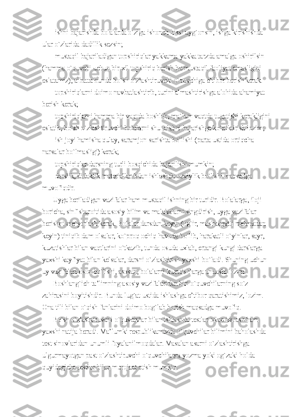 -ishni bajarishda bolalarda o`ziga ishonch hissi uyg`onsin, ishga kirishishda 
ular o`zlarida dadillik sezsin; 
-mustaqil bajariladigan topshiriqlar yakkama-yakka tarzda amalga oshirilsin 
(hamma o`quvchi uchun bir xil topshiriq berish bu mustaqil faoliyat emasligini 
eslatamiz), albatta bunda bo`sh o`zlashtiruvchi o`quvchiga e‘tibor berish kerak. 
-topshiriqlarni doimo navbatlashtirib, turini almashtirishga alohida ahamiyat 
berish kerak; 
-topshiriqlarni hamma bir vaqtda boshlab, ma`lum vaqtda tugatishi kerakligini 
eslatib, bo`sh o`zlashtiruvchi bolalarni shu talabni bajarishga ko`niktirish lozim; 
-ish joyi hamisha qulay, saramjon-sarishta bo`lishi (parta ustida ortiqcha 
narsalar bo`lmasligi) kerak; 
-topshiriqlar darsning turli bosqichida bajarilishi mumkin; 
-darslik, didaktik materiallar bilan ishlashda uzviylik bo`lishi maqsadga 
muvofiqdir. 
Uyga beriladigan vazifalar ham mustaqil ishning bir turidir. Bolalarga, iloji 
boricha, sinf sharoitida asosiy bilim va malakalarni singdirish, uyga vazifalar 
berishni me`yorlash kerak. Bolalar darsdan keyin (og`ir, mashaqqatli mehnatdan 
keyin) tiniqib dam olsalar, ko`proq ochiq havoda bo`lib, harakatli o`yinlar, sayr, 
kuzatishlar bilan vaqtlarini o`tkazib, tunda osuda uxlab, ertangi kungi darslarga 
yaxshi kayfiyat bilan kelsalar, darsni o`zlashtirish yaxshi bo`ladi. Shuning uchun 
uy vazifalari oson bo`lishi, asosan, bolalarni kuzatishlarga undashi lozim. 
Boshlang`ich ta’limning asosiy vazifalaridan biri o`quvchilarning so`z 
zahirasini boyitishdir. Bunda lug`at ustida ishlashga e’tibor qaratishimiz, lozim. 
Ona tili bilan o`qish fanlarini doimo bog`lab borish maqsadga muvofiq. 
Bo`sh o`zlashtiruvchi o`quvchilar bilan ishlashda testlar bilan ishlash ham 
yaxshi natija beradi. Ma’lumki respublikamizda o`quvchilar bilimini baholashda 
test sinovlaridan unumli foyalanilmoqdalar. Masalan asarni o`zlashtirishga 
ulgurmayotgan past o`zlashtiruvchi o`quvchilarga yozma yoki og`zaki holda 
quyidagicha testlar bilan murojaat etish mumkin.  