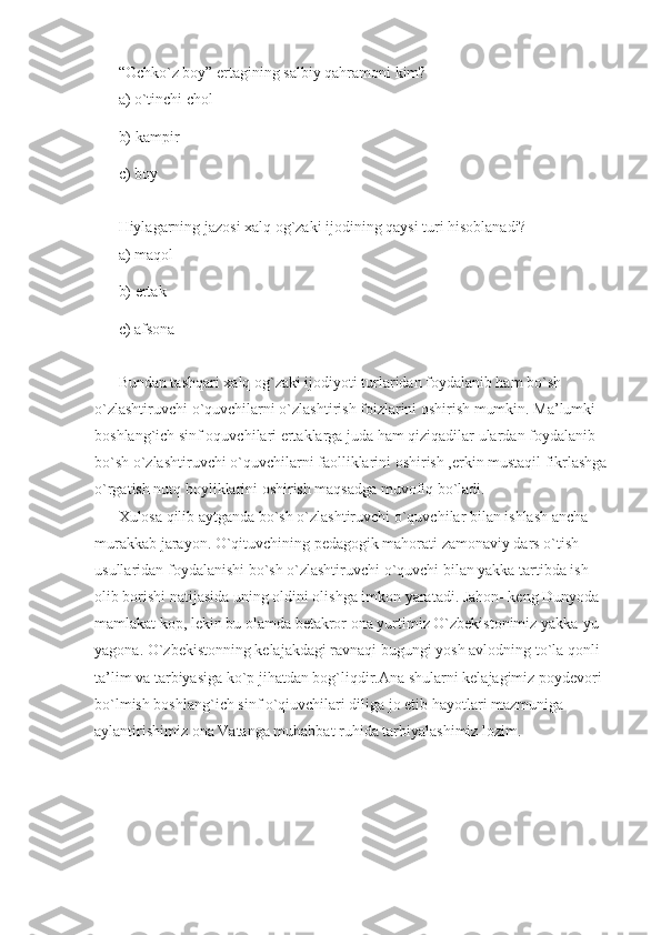 “Ochko`z boy” ertagining salbiy qahramoni kim? 
a) o`tinchi chol 
b) kampir 
c) boy 
Hiylagarning jazosi xalq og`zaki ijodining qaysi turi hisoblanadi? 
a) maqol 
b) ertak 
c) afsona 
Bundan tashqari xalq og`zaki ijodiyoti turlaridan foydalanib ham bo`sh 
o`zlashtiruvchi o`quvchilarni o`zlashtirish foizlarini oshirish mumkin. Ma’lumki 
boshlang`ich sinf oquvchilari ertaklarga juda ham qiziqadilar ulardan foydalanib 
bo`sh o`zlashtiruvchi o`quvchilarni faolliklarini oshirish ,erkin mustaqil fikrlashga 
o`rgatish nutq boyliklarini oshirish maqsadga muvofiq bo`ladi. 
Xulosa qilib aytganda bo`sh o`zlashtiruvchi o`quvchilar bilan ishlash ancha 
murakkab jarayon. O`qituvchining pedagogik mahorati zamonaviy dars o`tish 
usullaridan foydalanishi bo`sh o`zlashtiruvchi o`quvchi bilan yakka tartibda ish 
olib borishi natijasida uning oldini olishga imkon yaratadi. Jahon- keng Dunyoda 
mamlakat kop, lekin bu olamda betakror ona yurtimiz O`zbekistonimiz yakka-yu 
yagona. O`zbekistonning kelajakdagi ravnaqi bugungi yosh avlodning to`la qonli 
ta’lim va tarbiyasiga ko`p jihatdan bog`liqdir.Ana shularni kelajagimiz poydevori 
bo`lmish boshlang`ich sinf o`qiuvchilari diliga jo etib hayotlari mazmuniga 
aylantirishimiz ona Vatanga muhabbat ruhida tarbiyalashimiz lozim.  