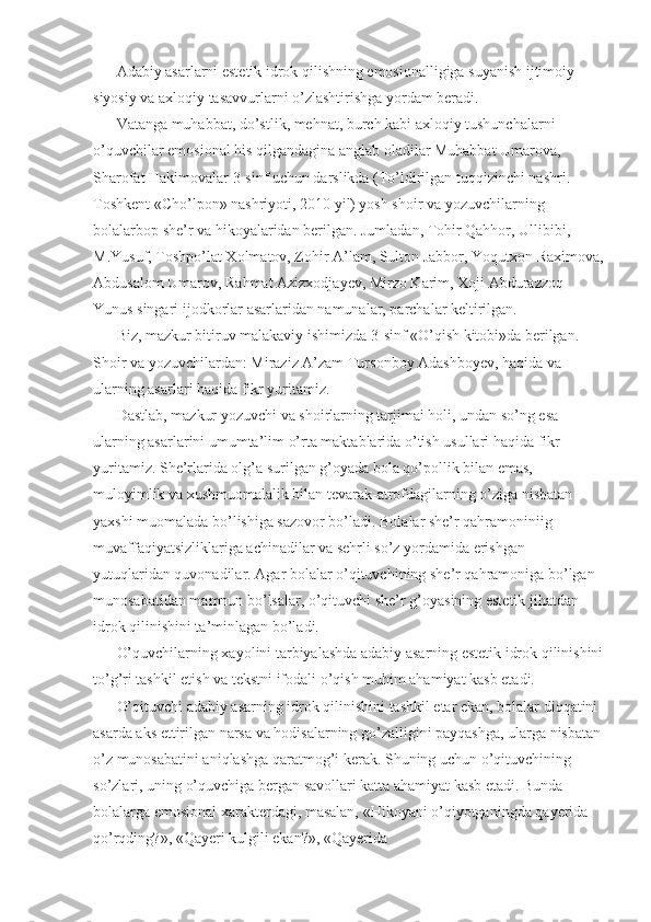 Adabiy asarlarni estetik idrok qilishning emosionalligiga suyanish ijtimoiy-
siyosiy va axloqiy tasavvurlarni o’zlashtirishga yordam beradi. 
Vatanga muhabbat, do’stlik, mehnat, burch kabi axloqiy tushunchalarni 
o’quvchilar emosional his qilgandagina anglab oladilar Muhabbat Umarova, 
Sharofat Hakimovalar 3-sinf uchun darslikda (To’ldirilgan tuqqizinchi nashri. 
Toshkent «Cho’lpon» nashriyoti, 2010 yil) yosh shoir va yozuvchilarning 
bolalarbop she’r va hikoyalaridan berilgan. Jumladan, Tohir Qahhor, Ullibibi, 
M.Yusuf, Toshpo’lat Xolmatov, Zohir A’lam, Sulton Jabbor, Yoqutxon Raximova,
Abdusalom Umarov, Rahmat Azizxodjayev, Mirzo Karim, Xoji Abdurazzoq 
Yunus singari ijodkorlar asarlaridan namunalar, parchalar keltirilgan. 
Biz, mazkur bitiruv malakaviy ishimizda 3-sinf «O’qish kitobi»da berilgan. 
Shoir va yozuvchilardan: Miraziz A’zam Tursonboy Adashboyev, haqida va 
ularning asarlari haqida fikr yuritamiz. 
Dastlab, mazkur yozuvchi va shoirlarning tarjimai holi, undan so’ng esa 
ularning asarlarini umumta’lim o’rta maktablarida o’tish usullari haqida fikr 
yuritamiz. She’rlarida olg’a surilgan g’oyada bola qo’pollik bilan emas, 
muloyimlik va xushmuomalalik bilan tevarak-atrofdagilarning o’ziga nisbatan 
yaxshi muomalada bo’lishiga sazovor bo’ladi. Bolalar she’r qahramoniniig 
muvaffaqiyatsizliklariga achinadilar va sehrli so’z yordamida erishgan 
yutuqlaridan quvonadilar. Agar bolalar o’qituvchining she’r qahramoniga bo’lgan 
munosabatidan mamnun bo’lsalar, o’qituvchi she’r g’oyasining estetik jihatdan 
idrok qilinishini ta’minlagan bo’ladi. 
O’quvchilarning xayolini tarbiyalashda adabiy asarning estetik idrok qilinishini
to’g’ri tashkil etish va tekstni ifodali o’qish muhim ahamiyat kasb etadi. 
O’qituvchi adabiy asarning idrok qilinishini tashkil etar ekan, bolalar diqqatini 
asarda aks ettirilgan narsa va hodisalarning go’zalligini payqashga, ularga nisbatan 
o’z munosabatini aniqlashga qaratmog’i kerak. Shuning uchun o’qituvchining 
so’zlari, uning o’quvchiga bergan savollari katta ahamiyat kasb etadi. Bunda 
bolalarga emosional xarakterdagi, masalan, «Hikoyani o’qiyotganingda qayerida 
qo’rqding?», «Qayeri kulgili ekan?», «Qayerida  