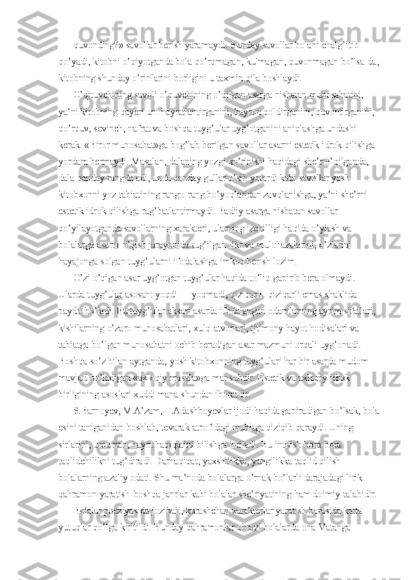 quvonding?» savollar berish yaramaydi. Bunday savollar bolani chalg’itib 
qo’yadi, kitobni o’qiyotganda bola qo’rqmagan, kulmagan, quvonmagan bo’lsa-da,
kitobning shunday o’rinlarini borligini u taxmin qila boshlaydi. 
O’qituvchining savoli o’quvchining o’qilgan asarga nisbatan munosabatini, 
ya’ni kitobning qayeri uni hayratlantirganini, hayron qoldirganini, quvontirganini, 
qo’rquv, sevinch, nafrat va boshqa tuyg’ular uyg’otganini aniqlashga undashi 
kerak. «Biror munosabat»ga bog’lab berilgan savollar asarni estetik idrok qilishga 
yordam bermaydi. Masalan, dalaning yozgi ko’rinishi haqidagi she’r o’qilganda, 
dala qanday rangda edi, unda qanday gullar o’sib yotardi kabi savollar yosh 
kitobxonni yoz tabiatining rango-rang bo’yoqlaridan zavqlanishga, ya’ni she’rni 
estetik idrok qilishga rag’batlantirmaydi. Badiiy asarga nisbatan savollar 
qo’yilayotganda savollarning xarakteri, ularning izchilligi haqida o’ylash va 
bolalarga asarni o’qish jarayonida tug’ilgan fikr va mulohazalarini, o’zlarini 
hayajonga solgan tuyg’ularni ifodalashga imkon berish lozim. 
O’zi o’qigan asar uyg’otgan tuyg’ular haqida to’liq gapirib bera olmaydi. 
Ularda tuyg’ular asosan: yoqdi — yoqmadi, qiziqarli- qiziqarli emas shaklida 
paydo bo’ladi. Bu tuyg’ular aksari asarda ifodalangan odamlarning ayrim sifatlari, 
kishilarning o’zaro munosabatlari, xulq-atvorlari, ijtimony hayot hodisalari va 
tabiatga bo’lgan munosabatni ochib beradigan asar mazmuni orqali uyg’onadi. 
Boshqa so’z bilan aytganda, yosh kitobxonning tuyg’ulari har bir asarda mudom 
mavjud bo’ladigan «axloqiy masala»ga mansubdir. Estetik va axloqiy idrok 
birligining asoslari xuddi mana shundan iboratdir. 
S.Barnoyev, M.A’zam, T.Adashboyevlar ijodi haqida gapiradigan bo’lsak, bola
esini taniganidan boshlab, tevarak-atrofidagi muhitga qiziqib qaraydi. Uning 
sirlarini, umuman, hayot haqiqatini bilishga intiladi. Bu intilish bora-bora 
taqlidchilikni tug’diradi. Darhaqiqat, yaxshilikka, yangilikka taqlid qilish 
bolalarning azaliy odati. Shu ma’noda bolalarga o’rnak bo’larli darajadagi lirik 
qahramon yaratish-boshqa janrlar kabi bolalar she’riyatining ham doimiy talabidir. 
Bolalar poeziyasida jozibali, kurashchan xarakterlar yaratish borasida katta 
yutuqlar qo’lga kiritildi. Bunday qahramonlar obrazi bolalarda ona-Vatanga  