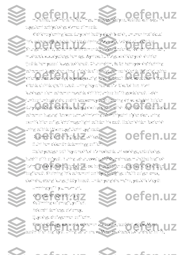 muhabbat, dushmanta nafrat, ilmga, mehnatga ishtiyoq, sadoqat kabi ezgu his-
tuygularni tarbiyalashga xizmat qilmoqda. 
Kichkintoylarning katta dunyosini badiiy «kashf» etish, umuman intellektual 
lirik qahramon yaratishda har bir shoirning o’ziga xos, izdividual uslubi bor. 
Shunga muvofiq, qahramonlar bir tomondan o’zaro farqlansa, ikkinchi tomondan, 
mushtarak xususiyatlarga ham ega. Ayniqsa bu o’ziga xosliklar yosh shoirlar 
ijodida ham yaqqol kuzga tashlanadi. Chunonchim, Safar Barnoyev she’rlarining 
qahramoni-kurashchan obraz-o’qishda a’lochiligi, jamoat ishlarida ilg’orligi, tabiat
sirlariga qiziquvchanligi, hayotda jasurligi bilan sadoqatli do’st va qadrdon o’rtoq 
sifatida alohida ajralib turadi. Uning hayot haqida o’z falsafasi bor. Bizni 
kurshagan olam qahramon nazarida sirli bir jumboq bo’lib gavdalanadi. Lekin 
jumboq jumboqligicha qochib ketavermaydi. Shoir uning siri va sababini bolalar 
dunyoqarashiga mos tarzda badiiy psixologik tahlil qilish orqali ocha boradi. Lirik 
qahramon bugungi farovon turmushimizning tub mohiyatini o’ylar ekan, uning 
osonlik bilan qo’lga kiritilmaganligini qalbdan his etadi. Otalar ishidan faxrlanish 
uning qalbida iftixor tuyg’ularini uyg’otadi: 
Dadamning ko’llari miltiq ham ushlagan, 
Gulni ham ekkandir dadamningg qo’llari. 
Otalar yaratgan totli hayot nash’asi o’z navbatida uni sevishga, ardoqlashga 
burchli qilib qo’yadi. Buning uchun, avvalo, o’qish, mehnatga muhabbat bog’lash 
lozim. O’qish va mehnat jarayonida esa boshqalar bilan qudratli do’stlik rishtalari 
bog’lanadi. Shoirning lirik qahramoni tor hayot qobig’iga o’ralib qolgan emas, 
aksincha, ertangi kunga jiddiy boqadi. Undan yangicha ma’no, yetuklik izlaydi: 
Umrning yo’li-yu, mazmuni, 
Kaftimda sanoqsiz chiziqlar. 
Kaftimning so’qmog’i, yo’llari. 
Bekorchi damlarga qiziqmay, 
Quyoshga cho’zganman qo’llarim. 
Shunisi diqqatga sazovorki, qahramon o’z baxtini, taqdirini xalq va Vatan 
taqdiri bilan bog’laydi. Uning uchun ona va Vatan mushtarak tushunchalar bo’lib,  