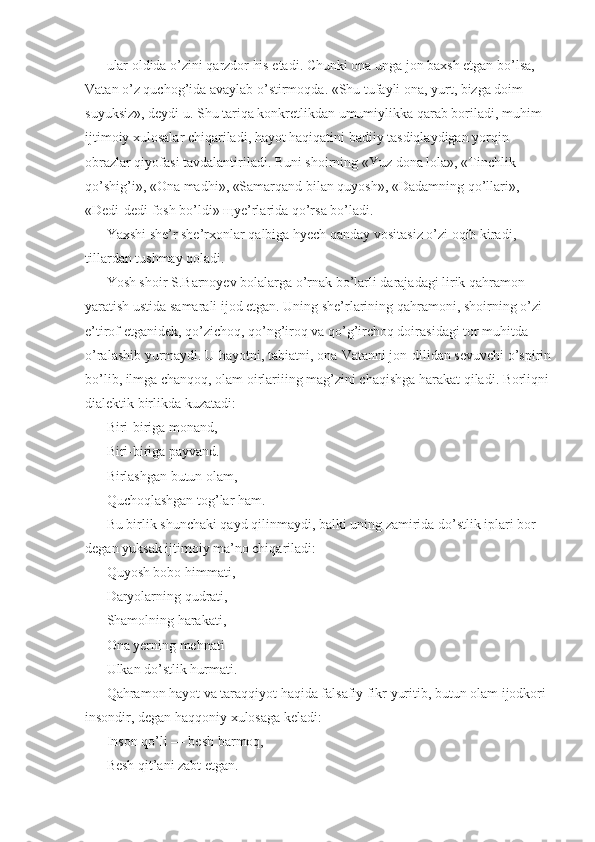 ular oldida o’zini qarzdor his etadi. Chunki ona unga jon baxsh etgan bo’lsa, 
Vatan o’z quchog’ida avaylab o’stirmoqda. «Shu tufayli ona, yurt, bizga doim 
suyuksiz», deydi u. Shu tariqa konkretlikdan umumiylikka qarab boriladi, muhim 
ijtimoiy xulosalar chiqariladi, hayot haqiqatini badiiy tasdiqlaydigan yorqin 
obrazlar qiyofasi tavdalantiriladi. Buni shoirning «Yuz dona lola», «Tinchlik 
qo’shig’i», «Ona madhi», «Samarqand bilan quyosh», «Dadamning qo’llari», 
«Dedi-dedi fosh bo’ldi»  щ ye’rlarida qo’rsa bo’ladi. 
Yaxshi she’r she’rxonlar qalbiga hyech qanday vositasiz o’zi oqib kiradi, 
tillardan tushmay qoladi. 
Yosh shoir S.Barnoyev bolalarga o’rnak bo’larli darajadagi lirik qahramon 
yaratish ustida samarali ijod etgan. Uning she’rlarining qahramoni, shoirning o’zi 
e’tirof etganidek, qo’zichoq, qo’ng’iroq va qo’g’irchoq doirasidagi tor muhitda 
o’ralashib yurmaydi. U hayotni, tabiatni, ona-Vatanni jon-dilidan sevuvchi o’spirin
bo’lib, ilmga chanqoq, olam oirlariiing mag’zini chaqishga harakat qiladi. Borliqni
dialektik birlikda kuzatadi: 
Biri-biriga monand, 
Biri-biriga payvand. 
Birlashgan butun olam, 
Quchoqlashgan tog’lar ham. 
Bu birlik shunchaki qayd qilinmaydi, balki uning zamirida do’stlik iplari bor 
degan yuksak ijtimoiy ma’no chiqariladi: 
Quyosh bobo himmati, 
Daryolarning qudrati, 
Shamolning harakati, 
Ona yerning mehnati 
Ulkan do’stlik hurmati. 
Qahramon hayot va taraqqiyot haqida falsafiy fikr yuritib, butun olam ijodkori 
insondir, degan haqqoniy xulosaga keladi: 
Inson qo’li — besh barmoq, 
Besh qit’ani zabt etgan.  