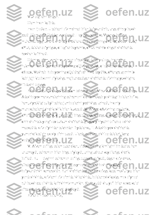 Muz-tog’larni eritgan. 
Olam inson kaftida. 
Inson-ijodkor. U tabiatni o’z mehnati bilan bo’ysundirib, unga chiroy baxsh 
etadi. Olam go’zalligidan zavqlanadi. Hayotga, tabiat va Vatanga bo’lgan 
muhabbat tuyg’usi ana shunday shakllanadi. Bu shoirning «Bahs», «Kech kuz», 
«Yur, dalalar qo’yniga», «Tog’lar bayrami», «Yurt mehri» singari she’rlarida 
ravshan ko’rinadi. 
Odam va olam, zamin va zamon o’rtasidagi doimiy aloqa, insonning 
hukmronlik roli Qambar O’tayevning «Qizil galstuk», «Tog’ boshidagi lola», 
«Soat», Mashrab Boboyevning «Qaldirg’och nima deydi?», «Yangra gornim!» 
kabi jajji kitobxonni o’ylashga majbur etadigan she’rlarida o’zining yaxshigina 
ifodasini topgan. 
Bolalar uchun jon kuydirib qalam tebratayotgan Miraziz A’zam, Tursunboy 
Adashboyev manzumalarining qahramoni kichik maktab yoshidagi bolalar bo’lsa 
ham, ziyrakligi tufayli tabiat jumboqlarini yechishga urinadi, insoniy 
munosabatlarni sinchkovlik bilan kuzatadi. M. A’zam «Azizning orzulari», 
«Yo’lchilar qo’shig’i», «Tong bilan birga turdik», «Yerga dovrug’ olamiz» hamda 
«Bir cho’ntak yong’oq» turkum she’rlarida g’oyaviy niyatini to’laroq ochish 
maqsadida so’z o’yinidan takrordan foydalansa, T. Adashboyev she’rlarida 
yumoristik talqin asosiy o’rin tutadi. Ularda qadrdon qishloq dalalari, keng 
vodiylar tarannum etiladi. 
M. A’zam qo’liga qalam tutar ekan, o’quvchisining kimligini bir daqiqa ham 
unutmaydi, qahramon bilan birga o’ylaydi, uning uchqur xayollariga sherik 
bo’ladi. Bu — tizginni qahramon qo’liga tutqazib qo’yadi, degan so’z emas, 
albatta. Balki jo’shqin tuyg’ularini, qaynoq ehtirosini bosh maqsadga 
bo’ysundirishi samarasidir. Buni she’rlaridagi har bir so’zga katta mas’uliyat bilan 
yondoshishida, so’zlarni o’z o’rnida ishlatishida, bolalar psixikasiga mos o’ynoqi 
ruh baxsh eta olishida ko’rishimiz mumkin. Shoir xuddi shu yo’l bilan sovet xalqi 
o’rtasidagi qudratli do’stlikni ulug’laydi. 
Bizlar o’n besh bolamiz,  