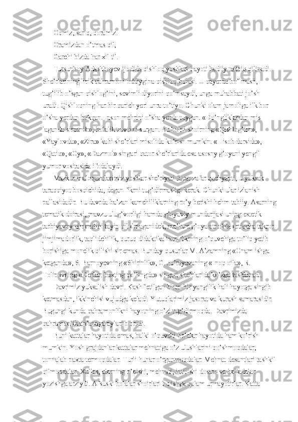 Oqmiz, sariq, qoramiz. 
Oramizdan o’tmas qil, 
Garchi bizda har xil til. 
Tursunboy Adashboyev ijodida qishloq yoshlari hayoti badiiy tadqiq qilinadi. 
She’rlarining lirik qahramoni oddiygina qishloq bolasi. U qayerda bo’lmasii, 
tug’ilib o’sgan qishlog’ini, sevimli diyorini qo’msaydi, unga muhabbati jo’sh 
uradi. Qishloqning har bir qarich yeri unra to’tiyo. Chunki olam jamoliga ilk bor 
o’sha yerdan bokqan. Inson mehrini o’sha yerda tuygan. «Do’ngliklardan mis 
laganda sirpanib», bolalik zavqini surgan. Bu holni shoirning «Qishlog’im», 
«Yaylovda», «Zira» kabi she’rlari misolida ko’rish mumkin. «Hisob darsida», 
«Qatiq», «Oy», «Dazmol» singari qator she’rlarida esa asosny g’oyani yengil 
yumor vositasida ifodalaydi. 
Mazkur muloqazalarimiz yoshlar she’riyati faqat zafar quchyapti, u yuksak 
taraqqiyot bosqichida, degan fikrni tug’dirmasligi kerak. Chunki ular izlanish 
pallasidadir. Bu davrda ba’zan kamchiliklarning ro’y berishi hchm tabiiy. Asarning
tematik doirasi, mavzu ulug’vorligi hamda g’oyaviy mundarijasi uning estetik-
tarbiyavny qimmatini tayin qilolmaganidek, ma’lum g’oya atrofida ortiqcha takror 
jimjimadorlik, taqlidchilik, quruq didaktika ham fikrning o’quvchiga to’liq yetib 
borishiga monelik qilishi sir emas. Bunday qusurlar M. A’zamning «Onam ishga 
ketganda», S. Barnoyevning «Shirinlik», G. Jo’rayevaning «Inoq oila», R. 
Tolipovning «Derlar: baxting qo’lingda» singari she’rlarida ko’zga tashlanadi. 
Davrimiz yuksalish davri. Kashf etilgan biron bir yangilik hali hayotga singib 
ketmasdan, ikkinchisi vujudga keladi. Yutuqlarimiz jasorat va kurash samarasidir. 
Bugungi kunda qahramonlikni hayotning o’zi tug’dirmoqda. Davrimizda 
qahramonlik an’anaga aylanib qoldi. 
Buni kattalar hayotida emas, balki o’quvchi bolalar hayotida ham ko’rish 
mumkin. Yosh grajdanlar kattalar mehnatiga o’z ulushlarini qo’shmoqdalar, 
tonnalab paxta termoqdalar. Turli hunar o’rganmoqdalar. Mehnat desantlari tashkil
qilmoqdalar. Xullas, ularning o’qishi, mehnati, intilishi doston va balladalar 
yozishga arziydi. Afsuski bolalar shoirlari bu ishga qalam urmayotirlar. Katta  