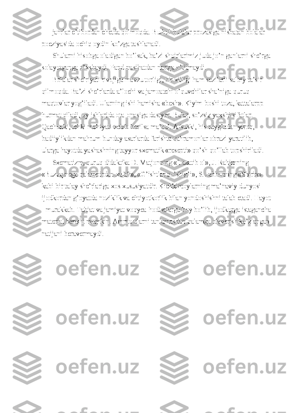 janrlar e’tibordan chetda qolmoqda. Bu hol bolalar prozasiga nisbatan bolalar 
poeziyasida ochiq-oydin ko’zga tashlanadi. 
Shularni hisobga oladigan bo’lsak, ba’zi shoirlarimiz juda jo’n ganlarni she’rga
solayotganga o’xshaydi. Pand-nasihatdan nariga o’tilmaydi. 
Bolalar she’riyati rivojiga mavzu torligi, bir xilligi ham sezilarli salbiy ta’sir 
qilmoqda. Ba’zi she’rlarda a’lochi va jamoatchi o’quvchilar sha’niga quruq 
maqtovlar yog’iladi. Ularning ishi hamisha «besh». Kiyim-boshi toza, kattalarpp 
hurmat qiladi, uy ishlarida ota-onasiga dastyor. Bular, so’zsiz yaxshi sifatlar. 
Qachonki, ichki mohiyati ochib berilsa ma’qul. Afsuski, his-tuyg’udan yiroq, 
badiiylikdan mahrum bunday asarlarda farishta qahramonlar obrazi yaratilib, 
ularga hayotda yashashning tayyor sxematik «resepti» qo’sh qo’llab topshiriladi. 
Sxematizm, quruq didaktika D. Matjonning «Tuzatib ol», J. Rahimning 
«Buzoq nega qalampirdan xafa?», «G’ishtlar qo’shig’i», S. Jabborning «Shirin» 
kabi bir talay she’rlariga xos xususiyatdir. Kichkintoylarning ma’naviy dunyosi 
ijodkordan g’oyatda noziklik va ehtiyotkorlik bilan yondoshishni talab etadi. Hayot
- murakkab. Tabiat va jamiyat voqyea-hodisalarga boy bo’lib, ijodkorga istagancha
material berishi mumkin. Ammo ularni tanlamasdan qalamga olaverish ko’zlangan
natijani beravermaydi.  