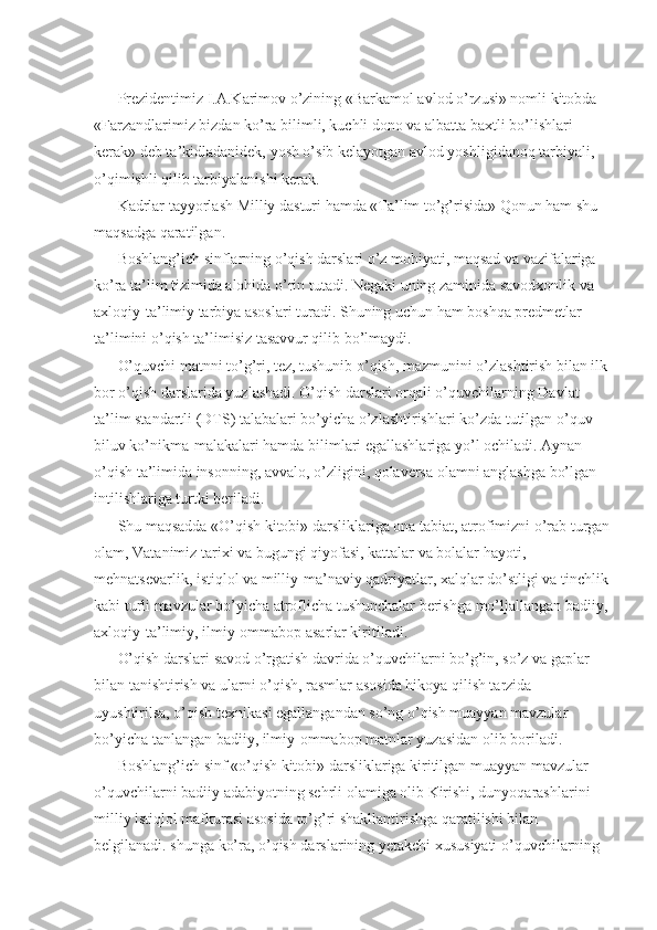 Prezidentimiz I.A.Karimov o’zining «Barkamol avlod o’rzusi» nomli kitobda 
«Farzandlarimiz bizdan ko’ra bilimli, kuchli dono va albatta baxtli bo’lishlari 
kerak» deb ta’kidladanidek, yosh o’sib kelayotgan avlod yoshligidanoq tarbiyali, 
o’qimishli qilib tarbiyalanishi kerak. 
Kadrlar tayyorlash Milliy dasturi hamda «Ta’lim to’g’risida» Qonun ham shu 
maqsadga qaratilgan. 
Boshlang’ich sinflarning o’qish darslari o’z mohiyati, maqsad va vazifalariga 
ko’ra ta’lim tizimida alohida o’rin tutadi. Negaki uning zaminida savodxonlik va 
axloqiy-ta’limiy tarbiya asoslari turadi. Shuning uchun ham boshqa predmetlar 
ta’limini o’qish ta’limisiz tasavvur qilib bo’lmaydi. 
O’quvchi matnni to’g’ri, tez, tushunib o’qish, mazmunini o’zlashtirish bilan ilk
bor o’qish darslarida yuzlashadi. O’qish darslari orqali o’quvchilarning Davlat 
ta’lim standartli (DTS) talabalari bo’yicha o’zlashtirishlari ko’zda tutilgan o’quv-
biluv ko’nikma-malakalari hamda bilimlari egallashlariga yo’l ochiladi. Aynan 
o’qish ta’limida insonning, avvalo, o’zligini, qolaversa olamni anglashga bo’lgan 
intilishlariga turtki beriladi. 
Shu maqsadda «O’qish kitobi» darsliklariga ona tabiat, atrofimizni o’rab turgan
olam, Vatanimiz tarixi va bugungi qiyofasi, kattalar va bolalar hayoti, 
mehnatsevarlik, istiqlol va milliy-ma’naviy qadriyatlar, xalqlar do’stligi va tinchlik
kabi turli mavzular bo’yicha atroflicha tushunchalar berishga mo’ljallangan badiiy,
axloqiy-ta’limiy, ilmiy-ommabop asarlar kiritiladi. 
O’qish darslari savod o’rgatish davrida o’quvchilarni bo’g’in, so’z va gaplar 
bilan tanishtirish va ularni o’qish, rasmlar asosida hikoya qilish tarzida 
uyushtirilsa, o’qish texnikasi egallangandan so’ng o’qish muayyan mavzular 
bo’yicha tanlangan badiiy, ilmiy-ommabop matnlar yuzasidan olib boriladi. 
Boshlang’ich sinf «o’qish kitobi» darsliklariga kiritilgan muayyan mavzular 
o’quvchilarni badiiy adabiyotning sehrli olamiga olib Kirishi, dunyoqarashlarini 
milliy istiqlol mafkurasi asosida to’g’ri shakllantirishga qaratilishi bilan 
belgilanadi. shunga ko’ra, o’qish darslarining yetakchi xususiyati o’quvchilarning  