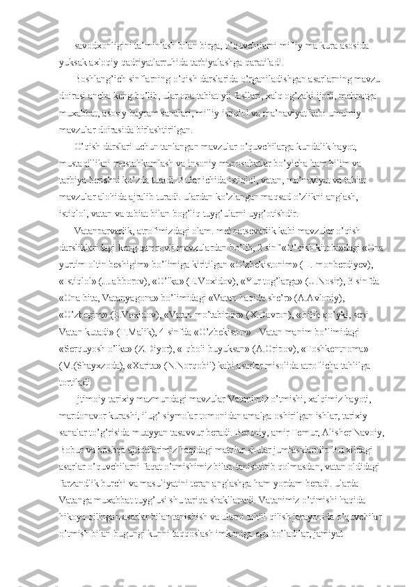 savodxonligini ta’minlash bilan birga, o’quvchilarni milliy mafkura asosida 
yuksak axloqiy qadriyatlarruhida tarbiyalashga qaratiladi. 
Boshlang’ich sinflarning o’qish darslarida o’rganiladishgan asarlarning mavzu 
doirasi ancha keng bo’lib, ular ona tabiat yil fasllari, xalq og’zaki ijodi, mehnatga 
muxabbat, asosiy bayram sanalari, milliy istiqlol va ma’naviyat kabi umumiy 
mavzular doirasida birlashtirilgan. 
O’qish darslari uchun tanlangan mavzular o’quvchilarga kundalik hayot, 
mustaqillikni mustahkamlash va insoniy munosabatlar bo’yicha ham bilim va 
tarbiya berishni ko’zda tutadi. Bular ichida istiqlol, vatan, ma’naviyat va tabiat 
mavzular alohida ajralib turadi. ulardan ko’zlangan maqsad o’zlikni anglash, 
istiqlol, vatan va tabiat bilan bog’liq tuyg’ularni uyg’otishdir. 
Vatanparvarlik, atrofimizdagi olam. mehnatsevarlik kabi mavzular o’qish 
darsliklaridagi keng qamrovli mavzulardan bo’lib, 2 sinf «O’qish kitobi»dagi «Ona
yurtim-oltin beshigim» bo’limiga kiritilgan «O’zbekistonim» (H.Imonberdiyev), 
«Istiqlol» (J.Jabborov), «O’lka» (E.Voxidov), «Yur tog’larga» (U.Nosir), 3-sinfda 
«Ona bita, Vatanyagona» bo’limidagi «Vatan haqida she’r» (A.Avloniy), 
«O’zbegim» (E.Voxidov), «Vatan mo’tabirdir» (X.Davron), «Bilib qo’yki, seni 
Vatan kutadi» (T.Malik), 4-sinfda «O’zbekiston» - Vatan manim bo’limidagi 
«Serquyosh o’lka» (Z.Diyor), «Iqboli buyuksan» (A.Oripov), «Toshkentnoma» 
(M.(Shayxzoda), «Xarita» (N.Norqobil) kabi asarlar misolida atroflicha tahlilga 
tortiladi. 
Ijtimoiy-tarixiy mazmundagi mavzular Vatanimiz o’tmishi, xalqimiz hayoti, 
mardonavor kurashi, ilug’ siymolar tomonidan amalga oshirilgan ishlar, tarixiy 
sanalar to’g’risida muayyan tasavvur beradi. Beruniy, amir Temur, Alisher Navoiy,
Bobur va boshqa ajdodlarimiz haqidagi matnlar shular jumlasidandir. Bu xildagi 
asarlar o’quvchilarni faqat o’tmishimiz bilan tanishtirib qolmasdan, vatan oldidagi 
farzandlik burchi va masuliyatini teran anglashga ham yordam beradi. ularda 
Vatanga muxabbat tuyg’usi shu tariqa shakllanadi. Vatanimiz o’timishi haqida 
hikoya qilingan asarlar bilan tanishish va ularni tahlil qilish jarayonida o’quvchilar 
o’tmish bilan bugungi kunni taqqoslash imkoniga ega bo’ladilar, jamiyat  