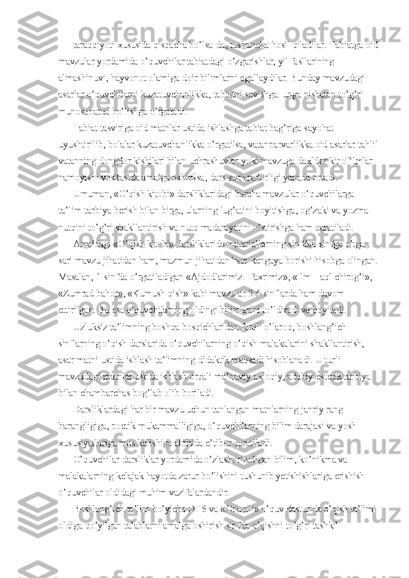 taraqqiyoti xususida qisqacha bo’lsa-da, tushuncha hosil qiladilar. Tabiatga oid
mavzular yordamida o’quvchilar tabiatdagi o’zgarishlar, yil fasllarining 
almashinuvi, hayvonot olamiga doir bilimlarni egallaydilar. Bunday mavzudagi 
asarlar o’quvchilarni kuzatuvchanlikka, tabiatni sevishga. unga nisbatan to’g’ri 
munosabatda bo’lishga o’rgatadi. 
Tabiat tasviriga oid matnlar ustida ishlashga tabiat bag’riga sayohat 
uyushtirilib, bolalar kuzatuvchanlikka o’rgatilsa, vatanparvarlikka oid asarlar tahlil
vatanning dongdor kishilari bilan uchrashuvlar yoki mavzuga daxldor kinofilmlar 
namoyishi vositasida amalga oshirilsa, dars samaradorligi yanada ortadi. 
Umuman, «O’qish kitobi» darsliklaridagi barcha mavzular o’quvchilarga 
ta’lim-tarbiya berish bilan birga, ularning lug’atini boyitishga, og’zaki va yozma 
nutqini to’g’ri shakllantirish va nutq madaniyatini o’stirishga ham qaratiladi. 
Amaldagi «O’qish kitobi» darsliklarida materiallarning sinfdan sinfga o’tgan 
sari mavzu jihatidan ham, mazmun jihatidan ham kengaya borishi hisobga olingan.
Masalan, 1-sinfda o’rgatiladigan «Ajdodlarimiz - faxrimiz», «Ilm – aql chirog’i», 
«Zumrad bahor», «Kumush qish» kabi mavzular 2-4 sinflarda ham davom 
ettirilgan. Bu esa o’quvchilarning oldingi bilimlarini to’ldiradi va boyitadi. 
Uzluksiz ta’limning boshqa bosqichlaridan farqli o’laroq, boshlang’ich 
sinflarning o’qish darslarida o’quvchilarning o’qish malakalarini shakllantirish, 
asar matni ustida ishlash ta’limning didaktik maqsadi hisoblanadi. U turli 
mavzudagi matnlar ustida ishlash orqali ma’naviy-axloqiy, adabiy-estetik tarbiya 
bilan chambarchas bog’lab olib boriladi. 
Darsliklardagi har bir mavzu uchun tanlangan matnlarning janriy rang-
barangligiga, poetik mukammalligiga, o’quvchilarning bilim darajasi va yosh 
xususiyatlariga mos kelishiga alohida e’tibor qaratiladi. 
O’quvchilar darsliklar yordamida o’zlashtiriladigan bilim, ko’nikma va 
malakalarning kelajak hayotda zarur bo’lishini tushunib yetishishlariga erishish 
o’quvchilar oldidagi muhim vazifalardandir. 
Boshlang’ich ta’lim bo’yicha DTS va «Ona tili» o’quv dasturida o’qish ta’limi 
oldiga qo’yilgan talablarni amalga oshirish sinfda o’qishni to’g’ri tashkil  