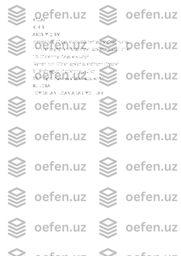       REJA:
KIRISH
ASOSIY QISM
Birinchi bob. O’qish kitoblarida berilgan she’rlar haqida
1.1. Boshlang’ich sinflarda o’qish darslarini tashkil qilish 
1.2. O’qishning o’ziga xos turlari
Ikkinchi bob. O’qish darslarida she’rlarni o’rgatish
2.1.She’r va uni o’qitishning usullari
2.2. To’g’ri o’qish va o’qitish katta san’at
XULOSA
FOYDALANILGAN ADABIYOTLAR 