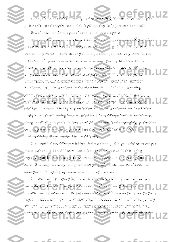 qilish, o’qish bosqichlari, tamoyillari va metodlari, birinchi navbatda, ilg’or 
pedagogik texnologiyalardan o’rinli foydalanishga ko’p jihatdan bog’likdir. 
Shu o’rinda, bir fikrni aytib o’tishni o’rinli hisoblaymiz. 
Bir qancha o’qituvchilar, metodik qo’llanmalarning avtorlari adabiyotni faqat 
o’quv materiali deb hisoblab, adabiyot darslari bolalarga faqat plan tuzishni, 
qahramonga xarakteristika berish yo’llarini, ularning og’zaki va yozma nutqini 
o’stirishni o’rgatadi, deb talqin qildilar. Ular adabiyotning estetik ta’sirini, 
shaxsning har tomonlama kamol topishiga yordam berishni ikkinchi o’ringa 
qo’ydilar, ba’zan adabiyotning bu xususiyatini batamom unutib qo’ydilar. 
Shuningdek maktabga adabiyot darsi hozirgi zamon hayoti bilan yaqndan 
bog’lanmadi va o’quvchilarni uncha qiziqtirmadi. Bu hol o’qituvchining 
zimmasiga adabiyot darsini qayta ko’rish va uni yangi talablarga mos shaklda 
tashkil qilish kabi g’oyat muhim vazifani qo’ydi. Hozirgi o’rta maktablarda 
adabiyot o’qitishni ijtimoiy hayot talablari bilan o’quvchilarning mehnati bilan 
uzviy bog’lash ta’limning bosh masalasidir. O’quvchilarga beriladigan bilim va 
ularga hosil qilinadigan ko’nikmalar ta’sirli, o’quvchilarning yangicha yashashlari 
va ijodiy mehnatlari uchun yordam beradigan bo’lishi lozim. Bu talab 
o’qituvchining diqqat markazida turishi kerak. 
O’qituvchi o’quvchilarga adabiyot fani asoslarini, adabiyot tarixi va nazariyasi 
puxta tushuntirib borishi lozim. Lekin fan asoslarini tushuntirishda uning 
hayotiyligini, biror maqsadga qaratilganligini o’quvchilar ongiga singdirib borish 
zarur. Shundagina adabiyotning zamonaviyligi to’g’ri ochiladi va o’quvchilar 
adabiyotni o’z hayotiy tajribalari bilan bog’lay oladilar. 
O’quvchilarning hayotiy tajribalari cheklangan, ularning odamlar haqidagi 
tushunchalari hali zaif, subyektiv va beqaror bo’ladi. Badiiy adabiyot 
o’quvchilarning tasavvurini kengaytiradi, ularning ko’zi oldida yangi dunyo yangi 
hayot ochadi, ularning xilma-xil davrlarga olib kiradi, har xil odamlar va ijtimoiy 
sinflar bilan tanishtiradi. Shu tariqa, badiiy adabiyot o’quvchilarning inson va 
jamiyat haqidagi tasavvurlarini kengaytirib boradi, ularning shaxsiy tajribalarini  