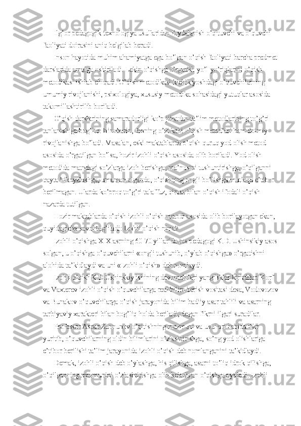 Ilg’or pedagogik texnologiya usullaridan foydalanish o’qituvchi va o’quvchi 
faoliyati doirasini aniq belgilab beradi. 
Inson hayotida muhim ahamiyatga ega bo’lgan o’qish faoliyati barcha predmet 
darslarida amalga oshiriladi. Lekin o’qishga o’rgatish yo’l-yo’riqlarini o’qish 
metodikasi ishlab chiqadi. O’qish metodikasi kichik yoshdagi o’quvchilarning 
umumiy rivojlanishi, psixologiya, xususiy metodika sohasidagi yutuqlar asosida 
takomillashtirilib boriladi. 
O’qish darslarining samaradorligi ko’p jihatdan ta’lim metodlarining to’g’ri 
tanlanishiga bog’liq. Binobarin, fanning o’zi kabi o’qish metodlari ham doimiy 
rivojlanishga bo’ladi. Masalan, eski maktablarda o’qish quruq yod olish metod 
asosida o’rgatilgan bo’lsa, hozir izohli o’qish asosida olib boriladi. Yod olish 
metodida matndagi so’zlarga izoh berishga, ma’nosini tushuntirishga, o’qilganni 
qayta hikoyalashga, umuman olganda, o’qishning ongli bo’lishga mutlaqo e’tibor 
berilmagan. Ularda ko’proq to’g’ri talaffuz, qiroat bilan o’qish ifodali o’qish 
nazarda tutilgan. 
Hozir maktablarda o’qish izohli o’qish metodi asosida olib borilayotgan ekan, 
quyidagicha savol tug’iladi: Izohli o’qish nima? 
Izohli o’qishga XIX asrning 60-70 yillarida rus pedagogi K.D. Ushinsikiy asos 
solgan, u o’qishga o’quvchilarni «ongli tushunib, o’ylab o’qishga» o’rgatishni 
alohida ta’kidlaydi va uni «Izohli o’qish» deb nomlaydi. 
Izohli o’qish K.D.Ushinskiy ishining davomchilari yangiliklar kiritdilar. Korf 
va Vaxterev izohli o’qish o’quvchilarga real bilim berish vositasi desa, Vodovozov
va Bunakov o’quvchilarga o’qish jarayonida bilim badiiy asar tahlili va asarning 
tarbiyaviy xarakteri bilan bog’liq holda beriladi, degan fikrni ilgari suradilar. 
Professor Asqar Zunnunov o’qitishning mazmuni va usullari haqida fikr 
yuritib, o’quvchilarning oldin bilimlarini o’zlashtirishga, so’ng yod olishlariga 
e’tibor berilishi ta’lim jarayonida izohli o’qish deb nomlanganini ta’kidlaydi. 
Demak, izohli o’qish deb o’ylashga, his qilishga, asarni to’liq idrok qilishga, 
o’qilganning mazmunini o’zlashtirishga olib keladigan o’qishga aytiladi. Izohli  