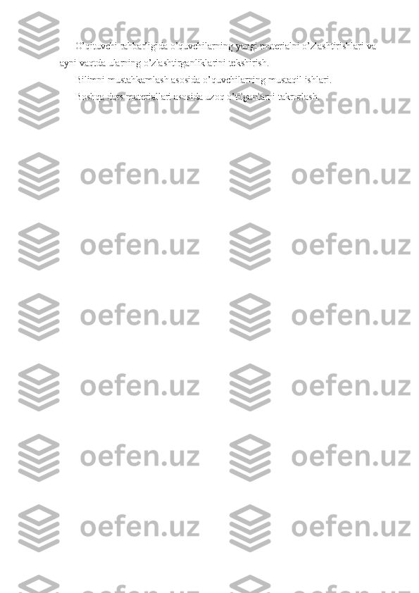 O’qituvchi rahbarligida o’quvchilarning yangi materialni o’zlashtirishlari va 
ayni vaqtda ularning o’zlashtirganliklarini tekshirish. 
Bilimni mustahkamlash asosida o’quvchilarning mustaqil ishlari. 
Boshqa dars materiallari asosida uzoq o’tilganlarni takrorlash.  