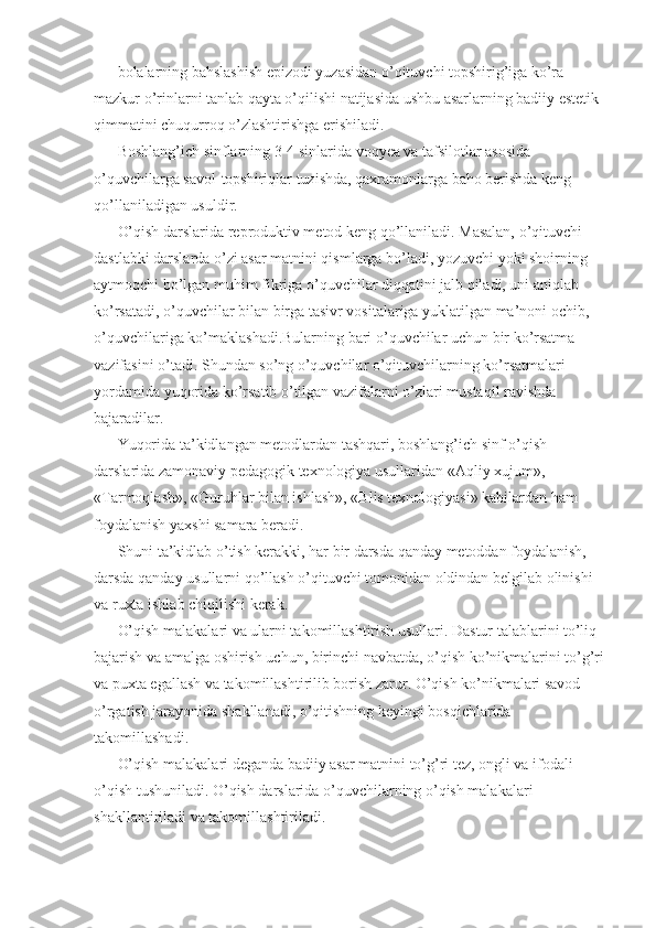 bolalarning bahslashish epizodi yuzasidan o’qituvchi topshirig’iga ko’ra 
mazkur o’rinlarni tanlab qayta o’qilishi natijasida ushbu asarlarning badiiy estetik 
qimmatini chuqurroq o’zlashtirishga erishiladi. 
Boshlang’ich sinflarning 3-4 sinlarida voqyea va tafsilotlar asosida 
o’quvchilarga savol-topshiriqlar tuzishda, qaxramonlarga baho berishda keng 
qo’llaniladigan usuldir. 
O’qish darslarida reproduktiv metod keng qo’llaniladi. Masalan, o’qituvchi 
dastlabki darslarda o’zi asar matnini qismlarga bo’ladi, yozuvchi yoki shoirning 
aytmoqchi bo’lgan muhim fikriga o’quvchilar diqqatini jalb qiladi, uni aniqlab 
ko’rsatadi, o’quvchilar bilan birga tasivr vositalariga yuklatilgan ma’noni ochib, 
o’quvchilariga ko’maklashadi.Bularning bari o’quvchilar uchun bir ko’rsatma 
vazifasini o’tadi. Shundan so’ng o’quvchilar o’qituvchilarning ko’rsatmalari 
yordamida yuqorida ko’rsatib o’tilgan vazifalarni o’zlari mustaqil ravishda 
bajaradilar. 
Yuqorida ta’kidlangan metodlardan tashqari, boshlang’ich sinf o’qish 
darslarida zamonaviy pedagogik texnologiya usullaridan «Aqliy xujum», 
«Tarmoqlash», «Guruhlar bilan ishlash», «Blis texnologiyasi» kabilardan ham 
foydalanish yaxshi samara beradi. 
Shuni ta’kidlab o’tish kerakki, har bir darsda qanday metoddan foydalanish, 
darsda qanday usullarni qo’llash o’qituvchi tomonidan oldindan belgilab olinishi 
va ruxta ishlab chiqilishi kerak. 
O’qish malakalari va ularni takomillashtirish usullari. Dastur talablarini to’liq 
bajarish va amalga oshirish uchun, birinchi navbatda, o’qish ko’nikmalarini to’g’ri 
va puxta egallash va takomillashtirilib borish zarur. O’qish ko’nikmalari savod 
o’rgatish jarayonida shakllanadi, o’qitishning keyingi bosqichlarida 
takomillashadi. 
O’qish malakalari deganda badiiy asar matnini to’g’ri tez, ongli va ifodali 
o’qish tushuniladi. O’qish darslarida o’quvchilarning o’qish malakalari 
shakllantiriladi va takomillashtiriladi.  