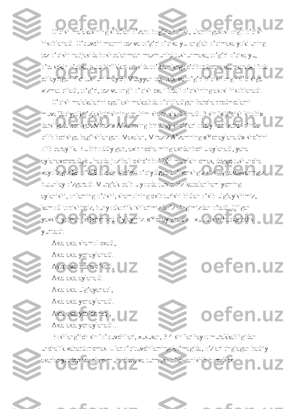 O’qish malakasining sifatlari o’zaro bog’liq bo’lib, ularningasosi ongli o’qish 
hisoblanadi. O’quvchi matnni tez va to’g’ri o’qisa-yu. anglab o’qimasa yoki uning 
tez o’qishi natijasida boshqalar matn mazmunini tushunmasa, to’g’ri o’qisa-yu, 
o’ta sekin o’qisa, nutq birliklari orasida to’xtamlarga e’tibor bermasa, matnda ifoda
etilayotgan fikr tushunilmaydi. Muayyan tezlikda va to’g’ri o’qish ongli o’qishga 
xizmat qiladi, to’g’ri, tez va ongli o’qish esa ifodali o’qishning asosi hisoblanadi. 
O’qish malakalarini egallash maktabda o’qitiladigan barcha predmetlarni 
muvaffaqiyatli o’zlashtirishning muhim sharti xisoblanadi. 3-sinf «O’qish kitobi» 
darsligida berilgan Miraziz A’zamning bir talay she’rlari oddiy haqiqatni lo’nda 
qilib berishga bag’ishlangan. Masalan, Miraziz A’zamning «Yer aylanadi» she’rini
olib qaraylik. Bu bir oddiy gap, axir necha ming asrdanberi u aylanadi, yana 
aylanavereradi, bu haqda jozibali eshe’r bo’lishi mumkin emas, degan tushuncha 
xayolingizdan o’tadi. Lekin she’rni o’qiydigan bo’lsanshgiz sizning tasavvuringiz 
butunlay o’zgaradi. Murg’ak qalb u yoqda tursin biz kattalar ham yerning 
aylanishi, onlarning o’tishi, shamolning esib turishi bidlan o’sib-ulg’ayishimiz, 
kamodl topishimiz, bunyodkorlik ishlarimiz ko’z o’ngimizdan o’tadi. Qilgan 
yaxshi-yomon ishlarimizni o’ylaymiz. «Yer aylanadi» - xuddi shu haqda bahs 
yuritadi: 
Asta-asta shamol esadi, 
Asta-asta yer aylanadi. 
Asta-asta odam o’sadi, 
Asta-asta aylanadi. 
Asta-asta ulg’ayar aql, 
Asta-asta yer aylanadi. 
Asta-asta yetilar naql, 
Asta-asta yer aylanadi… 
Boshlang’ich sinf o’quvchilari, xususan, 3-4 sinflar hayot murakkabligidan 
unchalik xabardor emas. Ular o’qituvchilarning ko’magida, o’zlari tinglagan badiiy
asarlar yordamida olam mujizalari, va turmush bilan tanishib boradilar.  