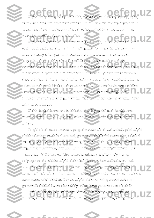 O’qish faoliyatning asosiy turi bo’lib, o’quvchilarni g’oyaviy-siyosiy, aqliy, 
estetik va nutqiy tomondan rivojlantirish uchun juda katta imkoniyat yaratadi. Bu 
jarayon esa o’qish malakalarini o’stirish va takomillashtirish ustida tizimli va 
maqsadga muvofiq ishlashni talab qiladi. 
O’qish malakasini egallash ancha murakkab bo’lib, uni shakllantirish uzoq 
vaqtni talab etadi. Ruhshunos olim T.G.Yegorov o’zining «Ocherki psixologii 
obucheni detey chteniyu» nomli asarida o’qish malakalarini shakllantirish 
jarayonini ish bosqichiga ajratadi: analitik bosqich, sintetik bosqichi va 
avtomatlashgan bosqich. Analitik bosqich savod o’rgatish davriga to’g’ri keladi, 
bunda so’zni bo’g’in harf tomonidan tahlil qilish va bo’g’inlab o’qish malakasi 
shakllantiriladi. Sintetik bosqich uchun so’zni sidirg’a o’qish xarakteridir; bunda 
so’zni ko’rish orqali idrok qilish va uning talaffuzi so’z ma’nosini anglash bilan 
asosan mos keladi. O’qish so’z ma’nosini idrok qilish bilan amalga oshadi. 
O’quvchilar sintetik bosqichga 3-sinfda o’tadilar. Bundan keyingi yillarda o’qish 
avtomatlasha boradi. 
O’qish darslarida asar ustida ishlashni shunday tashkil etish kerakki, asar 
mazmunini tahlil qilish o’qish malakalarini takomillashtirishga yo’naltirilgan 
bo’lsin. 
To’g’ri o’qish xato qilmasdan, yanglishmasdan o’qish tushuniladi, ya’ni to’g’ri
o’qish so’zning tovush-harf tarkibini, grammatik shakllarini buzmasdan, so’zdagi 
tovush yoki bo’g’inni tushirib qoldirmay, boshqa tovushi qo’shmay, harflar 
o’rganini almashtirmay, aniq talaffuz qilib, so’zga urg’uni to’g’ri qo’yib o’qish 
hisoblanadi. M.Odilova va T.Ashrapovalar «Adabiy talaffuz me’yorlariga 
qo’yilgan barcha talablar to’g’ri o’qish ko’nikmasiga ham taalluqlidir», - deb 
ta’kidlaydilar. Rus metodisti Yakovleva to’g’ri o’qishga qo’yilgancha ta’rif 
bergan: «To’g’ri o’qish – bu materialning tovush tomonidan xatosiz va bir tekisda 
ravon nusxa ko’chirishdir». Demak, to’g’ri o’qish so’zning tovushi tarkibini, 
grammatik shaklini buzmasdan adabiy-orfoepik me’yorlar asosida o’qishdir. 
Boshlang’ich sinf o’quvchilariga Miraziz A’zamning «Metallurg», «Aqlli 
bolalar», «Senga nima bo’ldi?», «G’alati tush», «Yer aylanadi», «Yerga dovruq  