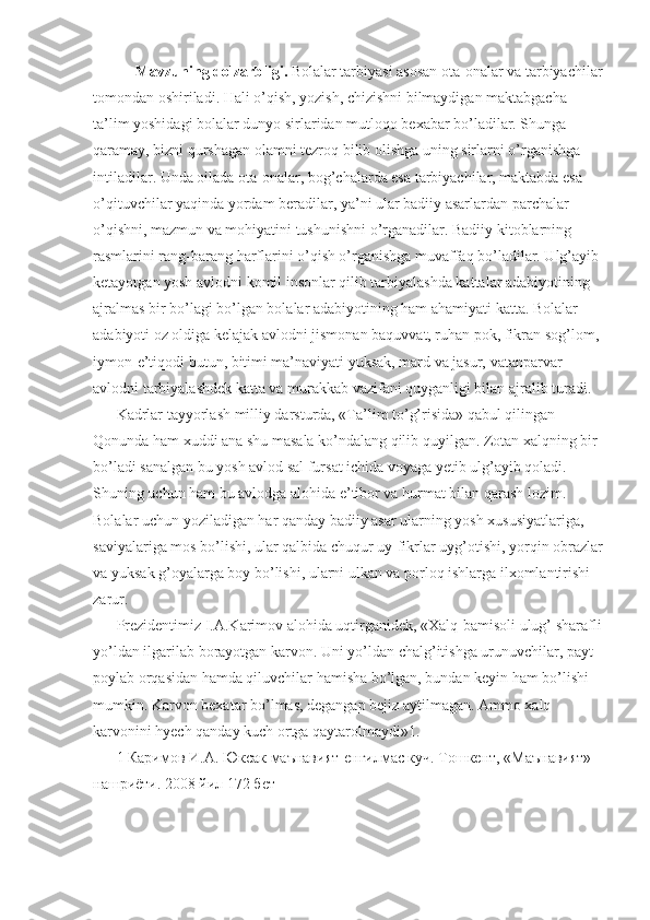      Mavzuning dolzarbligi.  Bolalar tarbiyasi asosan ota-onalar va tarbiyachilar
tomondan oshiriladi. Hali o’qish, yozish, chizishni bilmaydigan maktabgacha 
ta’lim yoshidagi bolalar dunyo sirlaridan mutloqo bexabar bo’ladilar. Shunga 
qaramay, bizni qurshagan olamni tezroq bilib olishga uning sirlarni o’rganishga 
intiladilar. Unda oilada ota-onalar, bog’chalarda esa tarbiyachilar, maktabda esa 
o’qituvchilar yaqinda yordam beradilar, ya’ni ular badiiy asarlardan parchalar 
o’qishni, mazmun va mohiyatini tushunishni o’rganadilar. Badiiy kitoblarning 
rasmlarini rang-barang harflarini o’qish o’rganishga muvaffaq bo’ladilar. Ulg’ayib 
ketayotgan yosh avlodni komil insonlar qilib tarbiyalashda kattalar adabiyotining 
ajralmas bir bo’lagi bo’lgan bolalar adabiyotining ham ahamiyati katta. Bolalar 
adabiyoti oz oldiga kelajak avlodni jismonan baquvvat, ruhan pok, fikran sog’lom, 
iymon-e’tiqodi butun, bitimi ma’naviyati yuksak, mard va jasur, vatanparvar 
avlodni tarbiyalashdek katta va murakkab vazifani quyganligi bilan ajralib turadi. 
Kadrlar tayyorlash milliy darsturda, «Ta’lim to’g’risida» qabul qilingan 
Qonunda ham xuddi ana shu masala ko’ndalang qilib quyilgan. Zotan xalqning bir 
bo’ladi sanalgan bu yosh avlod sal fursat ichida voyaga yetib ulg’ayib qoladi. 
Shuning uchun ham bu avlodga alohida e’tibor va hurmat bilan qarash lozim. 
Bolalar uchun yoziladigan har qanday badiiy asar ularning yosh xususiyatlariga, 
saviyalariga mos bo’lishi, ular qalbida chuqur uy-fikrlar uyg’otishi, yorqin obrazlar
va yuksak g’oyalarga boy bo’lishi, ularni ulkan va porloq ishlarga ilxomlantirishi 
zarur. 
Prezidentimiz I.A.Karimov alohida uqtirganidek, «Xalq-bamisoli ulug’ sharafli
yo’ldan ilgarilab borayotgan karvon. Uni yo’ldan chalg’itishga urunuvchilar, payt 
poylab orqasidan hamda qiluvchilar hamisha bo’lgan, bundan keyin ham bo’lishi 
mumkin. Karvon bexatar bo’lmas, degangap bejiz aytilmagan. Ammo xalq 
karvonini hyech qanday kuch ortga qaytarolmaydi»1. 
1 Каримов И.А. Юксак маънавият-енгилмас куч. Тошкент, «Маънавият» 
нашриёти. 2008 йил 172 бет  