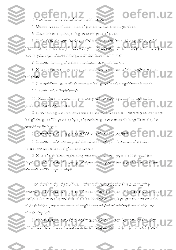 3. Vazifalarni aniq va tushunarli qilib berish. 
4. Matnni diqqat-e’tibor bilan o’qishlari uchun sharoit yaratish. 
5. Oldin ichda o’qitish, so’ng ovoz chiqarib o’qitish. 
6. O’qitishda o’quvchilarning individual xususiyatlarini hisobga olish, ya’ni 
matnni oson, o’rtacha qiynlikda va qiyin o’qiladigan o’rinlarini belgilab olib, unga 
kuchli yetadigan o’quvvchilarga oldindan taqsimlab berish. 
7. O’quvchilarning o’qishini muntazam tekshirib turish. 
8. Xatoning xarakteriga qarab, uni metodik tomondan to’g’ri tuzatish yo’lini 
aniqlash. 
9. O’quvchilarni xato qilish mumkin bo’lgan o’rindan ogohlantirib turish. 
10. Xatchupdan foydalanish. 
11. Xato o’qish o’quvchining shaxsiy ko’ruv sezgisiga bog’liq bo’lsa, bu 
jihatni ham xisobga olish. 
O’qituvchining tuzilishi murakkab so’zlarni oldindan xat-taxtaga yoki kartonga
bo’g’inlarga bo’lib yozib qo’yib, o’quvchilarga ovoz chiqarib birgalikda o’qitish 
yaxshi natija beradi. 
O’quvchilar yo’l qo’ygan xato ikki xil yo’l bilan tuzatiladi: 
1. O’quvchi so’z oxirdagi qo’shimchani noto’g’ri o’qisa, uni o’qishdan 
to’xtatmasdan xatoni to’g’rilash mumkin. 
2. Xato o’qish bilan gaplarning mazmuni buzilsa, qayta o’qitish usulidan 
foydalaniladi. Bunda o’quvchiga o’qigan matni yuzasidan savol berilsa, o’quvchi 
e’tiborli bo’lib qayta o’qiydi. 
Tez o’qish me’yoriy tezlikda o’qish bo’lib, bunda o’qish sur’at matning 
mazmunini tushunishdan ajralib qolmasligi kerak. O’qish tezligi matnni tushunish 
tezligi bilan muvofiq ravishda o’sib borishi lozim. O’qilayotgan asar mazmunini 
o’zlashtirishni, matn mazmunini ongli idroq etishni ta’minlaydigan o’qish tez 
o’qish deyiladi. 
O’qish sifatlarini eyaxshi o’zlashtirgan holda o’quvchilarning o’qish sur’ati 
bir-biridan farq qiladi. Bu dastur talablarini bajarmadi, degan gap emas. Og’zaki  