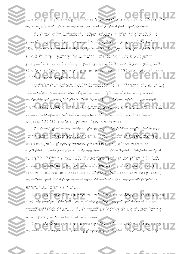 nutq tempiga to’g’ri keladigan o’qish sur’at normal tezlik hisoblanadi. Chunki o’ta 
tez ham, sekin o’qish ham matn mazmunini o’zlashtirishni qiynlashtiradi. 
O’qish tezligi bir daqiqada o’qiladigan so’zlar soni bilan belgilanadi. 2005 
yilda e’lon qilingan o’qish dasturida 1-sinfning 2-yarim yiligida o’qish sur’at 20-
25 so’z (notanish matnni o’qish tezligi ham 20-25 so’z); o’quv yili oxirida 25-30 
so’z; 2-sinfning 1-yarim yilligida matnni o’qish tezligi 30-35 so’z; 2-yarim 
yilligida 40-50 so’z; 3-sinfning 1-yarim yilligida 60-70 so’z; 2-yarim yilligida 70-
80 so’z; 4-sinfning 1-yarim yilligida ichida ovozsiz 110-130 so’z, ovozli o’qishga 
90-100 so’z deb belgilangan. 
Tajribalar shuni ko’rsatadiki, bir daqiqada bol 250 so’zli matnni o’qisa, undagi 
200 ta so’zni eslab qolar ekan. Agar harflab, bo’g’inlab o’qisa, uning diqqat 
markazida so’z emas, bo’g’in bo’ladi. Natijada u so’zlarni eslab qola olmaydi. Bu 
4-sinf o’quvchilarning o’qish tezligiga tatbiq etilsa, 125 so’zdan 100 so’zni eslab 
qoladi. Bu esayuqori ko’rsatkichlarga erishish imkonini beradi. 4-sinfda bir 
daqiqada 170-180 ta so’z o’qiydigan o’quvchilar ham bor. 
O’qish tezligi to’rt davomida to’g’ri va ongli o’qish bilan bog’liq holda asta 
ortib boradi. O’qish tezligini tekshirganda o’qituvchi o’qiladigan materialning 
xarakterini, ya’ni g’oyaviy-mavzuviy marakkabligini, so’z va gaplarning 
tuzilishini, ularning bolalar nutqida qay darajada ishlatilishini, o’qishning to’g’ri 
va ongli bo’lishini hisobga oladi. O’quvchilarning o’qish tezligi har xil bo’ladi, 
albatta. O’qituvchining vazifasi barcha o’quvchilarning o’qish tezligini, iloji 
boricha bir xillikka keltirishdan iborat. O’qish san’atini oshirishga tez aytishlari, 
maqollarni yod oldirish va matnni ovoz chiqarib o’qishni mashq qilish kabilar 
samarali usullardan xisoblanadi. 
Inson hayotida muhim ahamiyatga ega bo’lgan o’qish faoliyati barcha predmet 
darslarda amalga oshiriladi. Lekin, o’qishga o’rgatish yo’l-yo’riqlarini o’qish 
metodikasi ishlab chiqaradi. O’qish metodikasi kichik yoshdagi o’quvchilarning 
umumiy rivojlanishi takomillashtrib boradi. 
Ongli o’qish yaxshi o’qishning asosiy sifati xisoblanadi. Ongli o’qish o’qilgan 
matnning aniq mazmunini asarning g’oyaviy yo’nalishini, obrazlarni va badiiy  