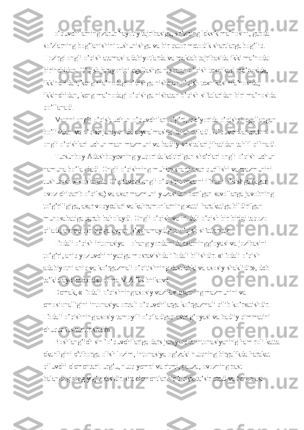 o’quvchilarning zarur hayotiy tajribasiga, so’zning leksik ma’nosini, gapda 
so’zlarning bog’lanishini tushunishga va bir qator metodik shartlarga bog’liq. 
Hozirgi ongli o’qish atamasi adabiyotlarda va maktab tajribasida ikki ma’noda: 
birinchidan. O’qish jarayonini egallashga nisbatan o’qish texnikasi ma’nosida, 
ikkinchidan, keng ma’nodagi o’qishga nisbatan o’qish texnikasi ma’nosida, 
ikkinchidan, keng ma’nodagi o’qishga nisbatan o’qish sifatlaridan biri ma’nosida 
qo’llanadi. 
Matnni ongli o’qish uchun o’quvchilar to’g’ri, me’yorida o’qishni egallangan 
bo’lishlari va o’qish jarayonida qiynalmasligi talab etiladi. O’quvchilar matnni 
ongli o’qishlari uchun matn mazmuni va badiiy vositalari jihatidan tahlil qilinadi. 
Tursunboy Adashboyevning yuqorida keltirilgan she’rlari ongli o’qish uchun 
namuna bo’la oladi. Ongli o’qishning muhim sharti asar qurilishi va mazmunini 
tushunish xisoblanadi. O’qituvchi ongli o’qishni matnni ifodali o’qishga (agar 
ovoz chiqarib o’qilsa) va asar mazmuni yuzasidan berilgan savollarga javobning 
to’g’riligiga, asar voqyealari va kahramonlarning xatti-harakatiga bildirilgan 
munosabatiga qarab baholaydi. Ongli o’qish va ifodali o’qish bir-birini taqozo 
qiladi, ammo bir-biriga aynan o’xshamaydigan o’qish sifatlaridir. 
Ifodali o’qish intonasiya – ohang yordamida asarningg’oyasi va jozibasini 
to’g’ri, aniq yozuvchi niyatiga mosravishda ifodali bilishdir. «ifodali o’qish 
adabiyotni aniq va ko’rgazmali o’qitishning dastlabki va asosiy shaklidir», deb 
ta’kidlaydi metodist olima M.A.R ы bnikova. 
Demak, «Ifodali o’qishning asosiy vazifasi asarning mazmunini va 
emosionalligini intonasiya orqali o’quvchilarga ko’rgazmali qilib ko’rsatishdir. 
Ifodali o’qishning asosiy tamoyili o’qiladigan asar g’oyasi va badiiy qimmatini 
chuqur tushuntirishdir». 
Boshlang’ich sinf o’quvchilariga dars jarayonida intonasiyaning ham roli katta 
ekanligini e’tiborga olish lozim, intonasiya og’zaki nutqning birgalikda harakat 
qiluvchi elementari: urg’u, nutq yempi va ritmi, pauza, ovozning past-
balandligining yig’indisidir. Bu elementlar bir-biriga ta’sir etadi va hammasi  