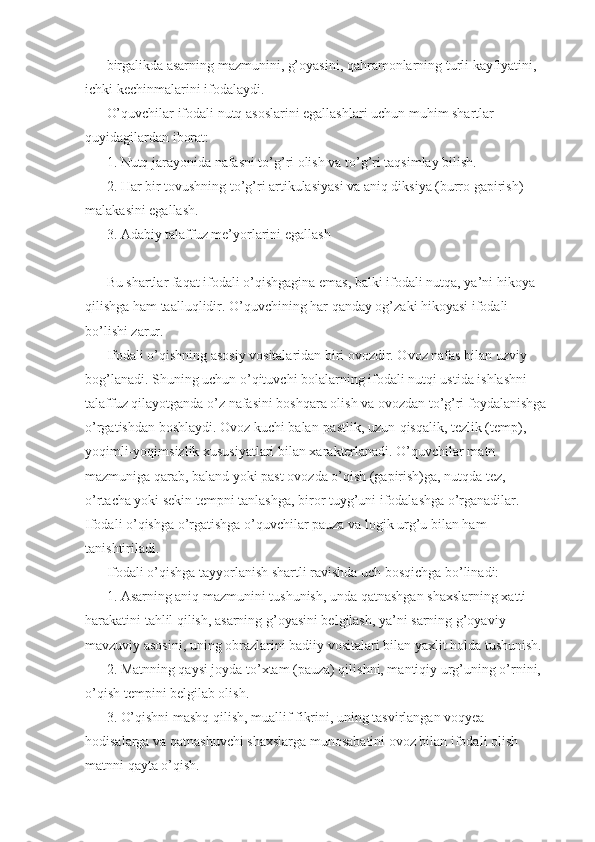 birgalikda asarning mazmunini, g’oyasini, qahramonlarning turli kayfiyatini, 
ichki kechinmalarini ifodalaydi. 
O’quvchilar ifodali nutq asoslarini egallashlari uchun muhim shartlar 
quyidagilardan iborat: 
1. Nutq jarayonida nafasni to’g’ri olish va to’g’ri taqsimlay bilish. 
2. Har bir tovushning to’g’ri artikulasiyasi va aniq diksiya (burro gapirish) 
malakasini egallash. 
3. Adabiy talaffuz me’yorlarini egallash 
Bu shartlar faqat ifodali o’qishgagina emas, balki ifodali nutqa, ya’ni hikoya 
qilishga ham taalluqlidir. O’quvchining har qanday og’zaki hikoyasi ifodali 
bo’lishi zarur. 
Ifodali o’qishning asosiy vositalaridan biri ovozdir. Ovoz nafas bilan uzviy 
bog’lanadi. Shuning uchun o’qituvchi bolalarning ifodali nutqi ustida ishlashni 
talaffuz qilayotganda o’z nafasini boshqara olish va ovozdan to’g’ri foydalanishga 
o’rgatishdan boshlaydi. Ovoz kuchi balan-pastlik, uzun-qisqalik, tezlik (temp), 
yoqimli-yoqimsizlik xususiyatlari bilan xarakterlanadi. O’quvchilar matn 
mazmuniga qarab, baland yoki past ovozda o’qish (gapirish)ga, nutqda tez, 
o’rtacha yoki sekin tempni tanlashga, biror tuyg’uni ifodalashga o’rganadilar. 
Ifodali o’qishga o’rgatishga o’quvchilar pauza va logik urg’u bilan ham 
tanishtiriladi. 
Ifodali o’qishga tayyorlanish shartli ravishda uch bosqichga bo’linadi: 
1. Asarning aniq mazmunini tushunish, unda qatnashgan shaxslarning xatti-
harakatini tahlil qilish, asarning g’oyasini belgilash, ya’ni sarning g’oyaviy-
mavzuviy asosini, uning obrazlarini badiiy vositalari bilan yaxlit holda tushunish. 
2. Matnning qaysi joyda to’xtam (pauza) qilishni, mantiqiy urg’uning o’rnini, 
o’qish tempini belgilab olish. 
3. O’qishni mashq qilish, muallif fikrini, uning tasvirlangan voqyea-
hodisalarga va qatnashuvchi shaxslarga munosabatini ovoz bilan ifodali olish 
matnni qayta o’qish.  