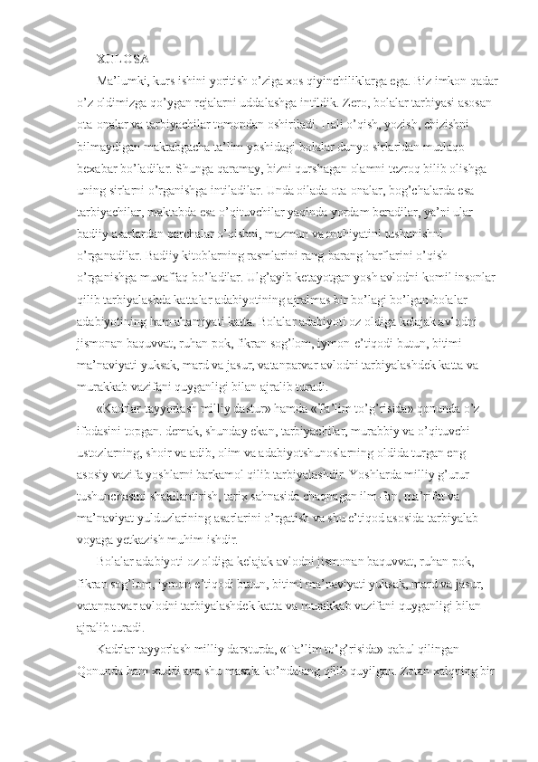 XULOSA 
Ma’lumki, kurs ishini yoritish o’ziga xos qiyinchiliklarga ega. Biz imkon qadar
o’z oldimizga qo’ygan rejalarni uddalashga intildik. Zero, bolalar tarbiyasi asosan 
ota-onalar va tarbiyachilar tomondan oshiriladi. Hali o’qish, yozish, chizishni 
bilmaydigan maktabgacha ta’lim yoshidagi bolalar dunyo sirlaridan mutlaqo 
bexabar bo’ladilar. Shunga qaramay, bizni qurshagan olamni tezroq bilib olishga 
uning sirlarni o’rganishga intiladilar. Unda oilada ota-onalar, bog’chalarda esa 
tarbiyachilar, maktabda esa o’qituvchilar yaqinda yordam beradilar, ya’ni ular 
badiiy asarlardan parchalar o’qishni, mazmun va mohiyatini tushunishni 
o’rganadilar. Badiiy kitoblarning rasmlarini rang-barang harflarini o’qish 
o’rganishga muvaffaq bo’ladilar. Ulg’ayib ketayotgan yosh avlodni komil insonlar 
qilib tarbiyalashda kattalar adabiyotining ajralmas bir bo’lagi bo’lgan bolalar 
adabiyotining ham ahamiyati katta. Bolalar adabiyoti oz oldiga kelajak avlodni 
jismonan baquvvat, ruhan pok, fikran sog’lom, iymon-e’tiqodi butun, bitimi 
ma’naviyati yuksak, mard va jasur, vatanparvar avlodni tarbiyalashdek katta va 
murakkab vazifani quyganligi bilan ajralib turadi. 
«Kadrlar tayyorlash milliy dastur» hamda «Ta’lim to’g’risida» qonunda o’z 
ifodasini topgan. demak, shunday ekan, tarbiyachilar, murabbiy va o’qituvchi 
ustozlarning, shoir va adib, olim va adabiyotshunoslarning oldida turgan eng 
asosiy vazifa yoshlarni barkamol qilib tarbiyalashdir. Yoshlarda milliy g’urur 
tushunchasini shakllantirish, tarix sahnasida chaqnagan ilm-fan, ma’rifat va 
ma’naviyat yulduzlarining asarlarini o’rgatish va shu e’tiqod asosida tarbiyalab 
voyaga yetkazish muhim ishdir. 
Bolalar adabiyoti oz oldiga kelajak avlodni jismonan baquvvat, ruhan pok, 
fikran sog’lom, iymon-e’tiqodi butun, bitimi ma’naviyati yuksak, mard va jasur, 
vatanparvar avlodni tarbiyalashdek katta va murakkab vazifani quyganligi bilan 
ajralib turadi. 
Kadrlar tayyorlash milliy darsturda, «Ta’lim to’g’risida» qabul qilingan 
Qonunda ham xuddi ana shu masala ko’ndalang qilib quyilgan. Zotan xalqning bir  