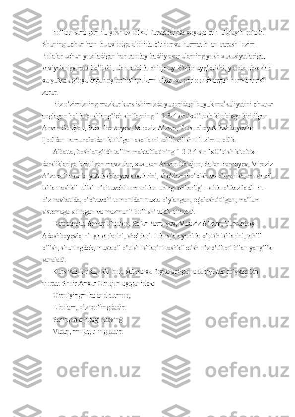 bo’ladi sanalgan bu yosh avlod sal fursat ichida voyaga etib ulg’ayib qoladi. 
Shuning uchun ham bu avlodga alohida e’tibor va hurmat bilan qarash lozim. 
Bolalar uchun yoziladigan har qanday badiiy asar ularning yosh xususiyatlariga, 
saviyalariga mos bo’lishi, ular qalbida chiqir uy-fikrlar uyg’otishi, yorqin obrazlar 
va yuksak g’oyalarga boy bo’lishi, ularni ulkan va porloq ishlarga ilhomlantirish 
zarur. 
Biz o’zimizning mazkur kurs ishimizda yuqoridagi buyuk ma’suliyatini chuqur
anglagan holda boshlang’ich sinflarning 1-2-3-4 sinf «O’qish kitobi»ga kiritilgan 
Anvar Obidjon, Safar Barnoyev, Miraziz A’zam, Tursunboy Adashboyevlar 
ijodidan namunalardan kiritilgan asarlarni tahlil qilishni lozim topdik. 
Albatta, boshlang’ich ta’lim maktablarining 1-2-3-4 sinf «O’qish kitobi» 
darsliklariga kiritilgan mavzular, xususan Anvar Obidjon, Safar Barnoyev, Miraziz
A’zam Tursunboy Adashboyev asarlarini, she’rlarini o’qish va o’rganish, mustaqil 
ishlar tashkil qilish o’qituvchi tomonidan uning rahbarligi ostida o’tkaziladi. Bu 
o’z navbatida, o’qituvchi tomonidan puxta o’ylangan, rejalashtirilgan, ma’lum 
sistemaga solingan va mazmunli bo’lishi talab qilinadi. 
Darhaqiqat, Anvar Obidjon, Safar Barnoyev, Miraziz A’zam, Tursunboy 
Adashboyevlarning asarlarini, she’rlarini dars jarayonida o’qish ishlarini, tahlil 
qilish, shuningdek, mustaqil o’qish ishlarini tashkil etish o’z e’tibori bilan yangilik 
sanaladi. 
Kurs ishi kirish, ikki bob, xulosa va foydalanilgan adabiyotlar ro’yxatidan 
iborat. Shoir Anvar Obidjon aytganidek: 
Obro’yingni baland tutmoq, 
E bolam, o’z qo’lingdadir. 
Sening olamdagi narxing 
Vatan, millat, tilingdadir.  