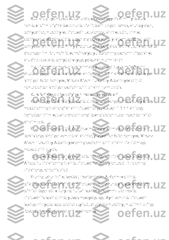 Xudi shu g’oya maqsad va tushuncha «Kadrlar tayyorlash milliy dastur» 
hamda «Ta’lim to’g’risida» qonunda o’z ifodasini topgan. demak, shunday ekan, 
tarbiyachilar, murabbiy va o’qituvchi ustozlarning, shoir va adib, olim va 
adabiyotshunoslarning oldida turgan eng asosiy vazifa yoshlarni barkamol qilib 
tarbiyalashdir. Yoshlarda milliy g’urur tushunchasini shakllantirish, tarix sahnasida
chaqnagan ilm-fan, ma’rifat va ma’naviyat yulduzlarining asarlarini o’rgatish va 
shu e’tiqod asosida tarbiyalab voyaga yetkazish muhim ishdir. 
Biz, o’zimizning mazkur kurs ishimizda yuqoridagi buyuk ma’suliyatini 
chuqur anglagan holda boshlang’ich sinflarning 1-2-3-4 sinf «O’qish kitobi» ga 
kiritilgan Safar Barnoyev, Miraziz A’zam Tursunboy Adashboyevlar ijodi 
namunalaridan kiritilgan asarlarni tahlil qilishni lozim topdik. 
Kurs ishining oldiga qo’yilgan maqsad va vazifalari 
Kadrlar tayyorlash milliy dasturida alohida ta’kidlangan o’rta umumiy ta’lim 
maktablarining boshlang’ich sinf o’quvchilariga, xususan  1-2-3-4  sinflarga 
beriladigan bilim va tushunchalar hozirgi davr talabalari nuqtai-nazaridan ishlab 
chiqilmoqda. 
Shu nuqtai-nazardan, biz o’z bitiruv malakaviy ishimizda boshlang’ich sinf 
darsliklariga kiritilgan zamondosh shoirlar, yozuvchilar Safar Barnoyev, Miraziz 
A’zam Tursunboy Adashboyevlarning asarlarini tahlil qilishni o’z oldimizga 
maqsad qilib quydik. 
Darsda va darsdan tashqari vaqtlarda ham mazkur o’qish uchun topshiriladi. 
Albatta bu o’qishlarning boshida o’qituvchi-murabbiylar turadi. Bolalarning 
o’qishlariga rahbarlik qiladi. 
Shuning uchun bo’lsa kerakki, Prezidentimiz I.A.Karimov alohida 
ta’kidlaganidek boshlang’ich sinf o’qituvchilarining bunday buyuk xizmatlarini 
ta’riflab degan edi: «Dunyoda nufuzli kasblar ko’p, ammo ular orasida 
o’qituvchilik kasbi alohida yuksak mavqyeiga ega. Ayni zamonda o’qituvchi 
kasbiga nihoyatda katta talablar quyiladi, chunki biz murabbiy, muallimni qo’liga 
farzandlarimiz taqdirini ishonib topshiramiz» 