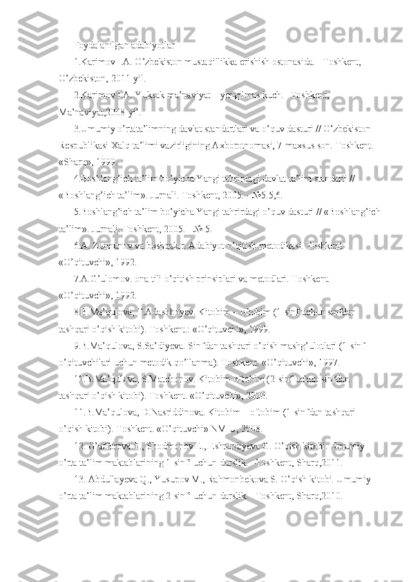 Foydalanilgan adabiyotlar 
1.Karimov I.A. O’zbekiston mustaqillikka erishish ostonasida. –Toshkent, 
O’zbekiston, 2011-yil. 
2.Karimov I.A. Yuksak ma’naviyat – yengilmas kuch. –Toshkent, 
Ma’naviyat,2008-yil. 
3.Umumiy o’rtata’limning davlat standartlari va o’quv dasturi // O’zbekiston 
Respublikasi Xalq ta’limi vazirligining Axborotnomasi, 7-maxsus son. Toshkent. 
«Sharq», 1999. 
4.Boshlang’ich ta’lim bo’yicha Yangi tahrirdagi davlat ta’lim standarti // 
«Boshlang’ich ta’lim». Jurnali. Toshkent, 2005. - №5.5,6. 
5.Boshlang’ich ta’lim bo’yicha Yangi tahrirdagi o’quv dasturi // «Boshlang’ich
ta’lim». Jurnali. Toshkent, 2005. - № 5. 
6.A. Zunnunov va boshqalar. Adabiyot o’qitish metodikasi. Toshkent 
«O’qituvchi», 1992. 
7.A.G’ulomov. ona tili o’qitish prinsiplari va metodlari. Toshkent. 
«O’qituvchi», 1992. 
8.B.Ma’qulova, T.Adashboyev. Kitobim – oftobim (1-sinf uchun sinfdan 
tashqari o’qish kitobi). Toshkent.: «O’qituvchi», 1999. 
9.B.Ma’qulova, S.Sa’diyeva. Sinfdan tashqari o’qish mashg’ulotlari (1-sinf 
o’qituvchilari uchun metodik qo’llanma). Toshkent. «O’qituvchi», 1997. 
10.B.Ma’qulova, S.Matchonov. Kitobim-oftobim (2-sinf uchun sinfdan 
tashqari o’qish kitobi). Toshkent. «O’qituvchi», 2000. 
11.B.Ma’qulova, D.Nasriddinova. Kitobim – oftobim (1-sinfdan tashqari 
o’qish kitobi). Toshkent. «O’qituvchi» NMIU, 2008. 
12. G’afforova T., Shodmonov E., Eshturdiyeva G. O’qish kitobi. Umumiy 
o’rta ta’lim maktablarining 1-sinfi uchun darslik. –Toshkent, Sharq,2011. 
13. Abdullayeva Q., Yusupov M., Rahmonbekova S. O’qish kitobi. Umumiy 
o’rta ta’lim maktablarining 2-sinfi uchun darslik. –Toshkent, Sharq,2010.  