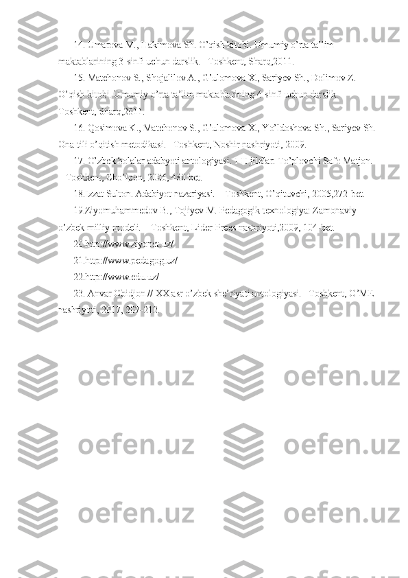 14. Umarova M., Hakimova Sh. O’qish kitobi. Umumiy o’rta ta’lim 
maktablarining 3-sinfi uchun darslik. –Toshkent, Sharq,2011. 
15. Matchonov S., Shojalilov A., G’ulomova X., Sariyev Sh., Dolimov Z. 
O’qish kitobi. Umumiy o’rta ta’lim maktablarining 4-sinfi uchun darslik. –
Toshkent, Sharq,2011. 
16. Qosimova K., Matchonov S., G’ulomova X., Yo’ldoshova Sh., Sariyev Sh. 
Ona tili o’qitish metodikasi. –Toshkent, Noshir nashriyoti, 2009. 
17. O’zbek bolalar adabyoti antologiyasi. I-II-jildlar. To’plovchi Safo Matjon. 
– Toshkent, Cho’lpon, 2006, 480-bet. 
18.Izzat Sulton. Adabiyot nazariyasi. – Toshkent, O’qituvchi, 2005,272-bet. 
19.Ziyomuhammedov B., Tojiyev M. Pedagogik texnologiya: Zamonaviy 
o’zbek milliy modeli. – Toshkent, Lider-Prees nashriyoti,2009, 104-bet. 
20.http://www.ziyonet.uz/ 
21.http://www.pedagog.uz/ 
22.http://www.edu.uz/ 
23. Anvar Obidjon // XX asr o’zbek she’riyati antologiyasi. –Toshkent, O’ME 
nashriyoti, 2007, 207-212.  