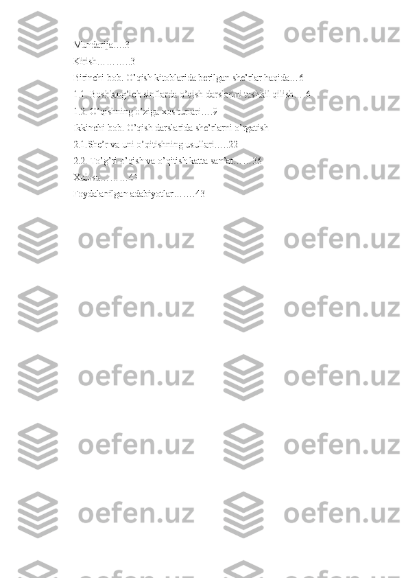 Mundarija….3 
Kirish………..3 
Birinchi bob. O’qish kitoblarida berilgan she’rlar haqida…6 
1.1. Boshlang’ich sinflarda o’qish darslarini tashkil qilish….6 
1.2. O’qishning o’ziga xos turlari….9 
Ikkinchi bob. O’qish darslarida she’rlarni o’rgatish 
2.1.She’r va uni o’qitishning usullari…..22 
2.2. To’g’ri o’qish va o’qitish katta san’at……36 
Xulosa………41 
Foydalanilgan adabiyotlar…….43 