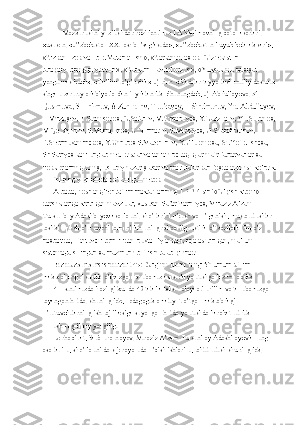             Mazkur ishni yozilishda Prezidentimiz I.A.Karimovning qator asarlari, 
xususan, «O’zbekiston XXI asr bo’sag’asida», «O’zbekiston buyuk kelajak sari», 
«Bizdan ozod va obod Vatan qolsin», «Barkamol avlod -O’zbekiston 
taraqqiyotining poydevori», «Barkamol avlod orzusi», «Yuksak ma’naviyat – 
yengilmas kuch», «Ta’lim to’g’risida» Qonun, «Kadrlar tayyorlash milliy dasturi» 
singari zaruriy adabiyotlardan foydalandik. Shuningdek, Q. Abdullayeva, K. 
Qosimova, S. Dolimov, A.Zunnunov, T.Jo’rayev, E.Shodmonov, Yu. Abdullayev, 
T.Mirzayev, B.Sarimsoqov, O.Safarov, M.Jumaboyev, X.Razzoqov, Yu.Sultonov, 
M.Qo’shjonov, S.Mamajonov, U.Normatov, S.Mirzayev, O.Sharafiddinov, 
P.Shermuxammedov, X.Umurov S.Matchonov, X.G’ulomova, Sh.Yo’ldosheva, 
Sh.Sariyev kabi unglab metodistlar va taniqli pedagoglar ma’rifatparvarlar va 
ijodkorlarning ilmiy, uslubiy nazariy asar va maqolalaridan foydalanib ish ko’rdik. 
Ishning yozilishida qo’lanilgan metod 
Albatta, boshlang’ich ta’lim maktablarining 1-2-3-4 sinf «O’qish kitobi» 
darsliklariga kiritilgan mavzular, xususan Safar Barnoyev, Miraziz A’zam 
Tursunboy Adashboyev asarlarini, she’rlarini o’qish va o’rganish, mustaqil ishlar 
tashkil qilish o’qituvchi tomonidan uning rahbarligi ostida o’tkaziladi. Bu o’z 
navbatida, o’qituvchi tomonidan puxta o’ylangan, rejalashtirilgan, ma’lum 
sistemaga solingan va mazmunli bo’lishi talab qilinadi. 
Biz mazkur kurs ishimizni Past Darg’om tumanidagi 53 umum ta’lim 
maktabining 4 sinfda o’tkazgan tajribamiz asosida yoritishga lozim topdik. 
4 – sinfimizda hozirgi kunda 42 talaba tahsil olayapti. Bilim va tajribamizga 
tayangan holda, shuningdek, pedagogik amaliyot o’tgan maktabdagi 
o’qituvchilarning ish tajribasiga suyangan holda yoritishda harakat qildik. 
Ishning ilmiy yangiligi 
Darhaqiqat, Safar Barnoyev, Miraziz A’zam Tursunboy Adashboyevlarning 
asarlarini, she’rlarini dars jarayonida o’qish ishlarini, tahlil qilish shuningdek,  