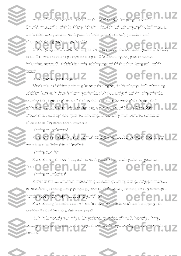mustaqil o’qish ishlarini tashkil etish o’z e’tibori bilan yangilik sanaladi. 
Chunki, mustaqil o’qish boshlang’ich sinf o’quvchilari uchun yangilik bo’lmasada,
uni tashkil etish, unumli va foydali bo’lishiga erishish ko’p jihatdan sinf 
o’qituvchisining mahoratiga bog’liq. 
O’qish jarayoni o’quvchilar ongini rivojlantiradi. Fikrlash qobiliyatini o’stiradi,
dadil fikr-mulohazalar aytishga chorlaydi. O’z fikrini aytish, yozish uchun 
imkoniyat yaratadi. Kelajakda ilmiy salohiyatga erishish uchun keng yo’l ochib 
beradi. 
Ishning amaliy ahamiyati 
Mazkur kurs ishidan pedagogika va psixologiya, defektologiya bo’limlarining 
talablari kurs va bitiruv ishlarini yozishda, o’zbek adabiyoti tarixini o’rganishda, 
shuningdek, boshlang’ich sinf o’qituvchilari fakultativ mashg’ulotlarda, sinf 
rahbarlari va adabiyot o’qituvchilari esa, sinfdan tashqari badiiy kechalarni 
o’tkazishda, xalq og’zaki ijodi va folklorga doir adabiy munozara va suhbatlar 
o’tkazishda foydalanishlari mumkin. 
Ishning muhokamasi 
Kurs ishning dastlabki muhokamasi pedagogika fakulteti Boshlang’ich ta’lim 
metodikasi kafedrasida o’tkaziladi. 
Ishning tuzilishi 
      Kurs ishi kirish, ikki bob, xulosa va foydalanilgan adabiyotlar ro’yxatidan 
iborat. 
Ishning mundarijasi 
Kirish qismida, umuman mavzuning dolzarbligi, uning oldiga qo’ygan maqsad 
va vazifalari, ishning ilmiy yangiligi, tashkil etish uslubi, ishning amaliy ahamiyati
hamda shakliy tuzilishi haqida fikr yuritilgan. 
Kurs ishning birinchi bobi: «3 sinf «o’qish kitobi»da she’rlari berilgan yosh 
shoirlar ijodlari haqida» deb nomlanadi. 
Bu bobda nazariy va ilmiy adabiyotlarga murojaat qilinadi. Nazariy, ilmiy, 
uslubiy fikr-mulohazalar jamlanib, yosh avlodni tarbiyalashdagi muhim roli ochib 
beriladi.  