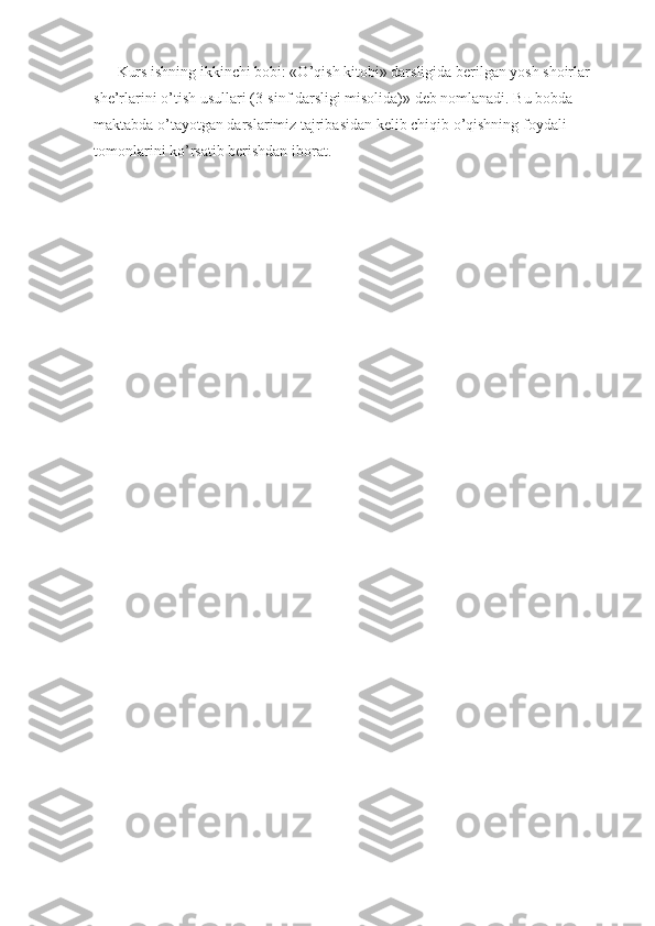 Kurs ishning ikkinchi bobi: «O’qish kitobi» darsligida berilgan yosh shoirlar 
she’rlarini o’tish usullari (3-sinf darsligi misolida)» deb nomlanadi. Bu bobda 
maktabda o’tayotgan darslarimiz tajribasidan kelib chiqib o’qishning foydali 
tomonlarini ko’rsatib berishdan iborat.  