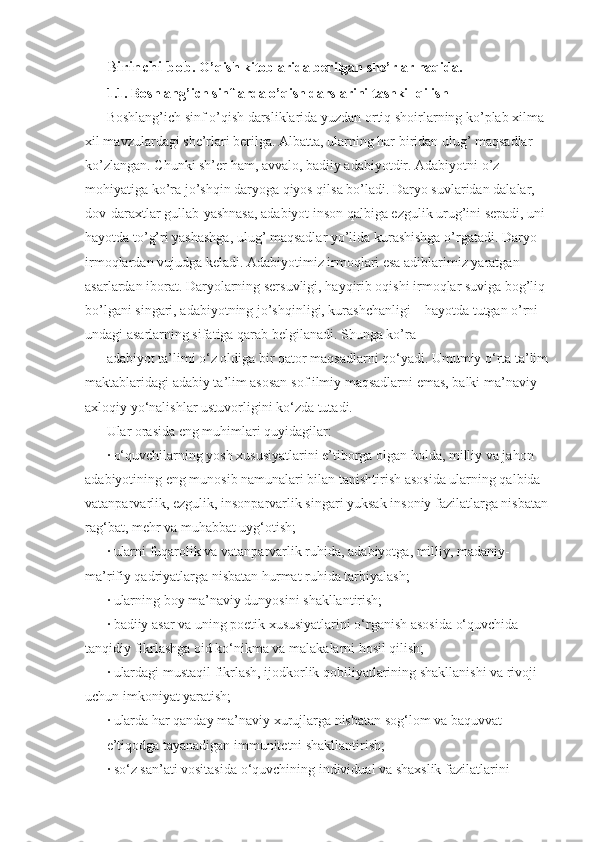 B irinchi bob . O’qish kitoblarida berilgan she’rlar haqida. 
1.1. Boshlang’ich sinflarda o’qish darslarini tashkil qilish 
Boshlang’ich sinf o’qish darsliklarida yuzdan ortiq shoirlarning ko’plab xilma-
xil mavzulardagi she’rlari berilga. Albatta, ularning har biridan ulug’ maqsadlar 
ko’zlangan. Chunki sh’er ham, avvalo, badiiy adabiyotdir. Adabiyotni o’z 
mohiyatiga ko’ra jo’shqin daryoga qiyos qilsa bo’ladi. Daryo suvlaridan dalalar, 
dov-daraxtlar gullab-yashnasa, adabiyot inson qalbiga ezgulik urug’ini sepadi, uni 
hayotda to’g’ri yashashga, ulug’ maqsadlar yo’lida kurashishga o’rgatadi. Daryo 
irmoqlardan vujudga keladi. Adabiyotimiz irmoqlari esa adiblarimiz yaratgan 
asarlardan iborat. Daryolarning sersuvligi, hayqirib oqishi irmoqlar suviga bog’liq 
bo’lgani singari, adabiyotning jo’shqinligi, kurashchanligi – hayotda tutgan o’rni 
undagi asarlarning sifatiga qarab belgilanadi. Shunga ko’ra 
adabiyot ta’limi o‘z oldiga bir qator maqsadlarni qo‘yadi. Umumiy o‘rta ta’lim 
maktablaridagi adabiy ta’lim asosan sof ilmiy maqsadlarni emas, balki ma’naviy-
axloqiy yo‘nalishlar ustuvorligini ko‘zda tutadi. 
Ular orasida eng muhimlari quyidagilar: 
· o‘quvchilarning yosh xususiyatlarini e’tiborga olgan holda, milliy va jahon 
adabiyotining eng munosib namunalari bilan tanishtirish asosida ularning qalbida 
vatanparvarlik, ezgulik, insonparvarlik singari yuksak insoniy fazilatlarga nisbatan 
rag‘bat, mehr va muhabbat uyg‘otish; 
· ularni fuqarolik va vatanparvarlik ruhida, adabiyotga, milliy, madaniy-
ma’rifiy qadriyatlarga nisbatan hurmat ruhida tarbiyalash; 
· ularning boy ma’naviy dunyosini shakllantirish; 
· badiiy asar va uning poetik xususiyatlarini o‘rganish asosida o‘quvchida 
tanqidiy fikrlashga oid ko‘nikma va malakalarni hosil qilish; 
· ulardagi mustaqil fikrlash, ijodkorlik qobiliyatlarining shakllanishi va rivoji 
uchun imkoniyat yaratish; 
· ularda har qanday ma’naviy xurujlarga nisbatan sog‘lom va baquvvat 
e’tiqodga tayanadigan immunitetni shakllantirish; 
· so‘z san’ati vositasida o‘quvchining individual va shaxslik fazilatlarini  