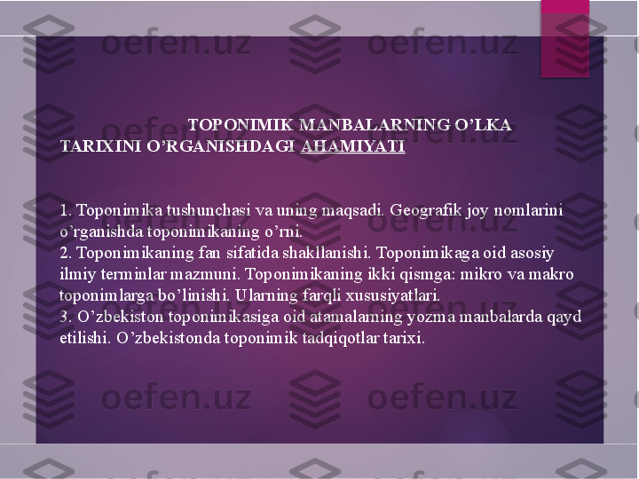 TOPONIMIK MANBALARNING O’LKA 
TARIXINI   O’RGANISHDAGI  AHAMIYATI
1. Toponimika tushunchasi va uning maqsadi. Geografik joy nomlarini 
o’rganishda toponimikaning o’rni.
2. Toponimikaning fan sifatida shakllanishi. Toponimikaga oid asosiy 
ilmiy terminlar mazmuni. Toponimikaning ikki qismga: mikro va makro 
toponimlarga bo’linishi. Ularning farqli xususiyatlari.
3. O’zbekiston toponimi	
 ka	 siga oid atamalarning yozma manbalarda qayd 
etilishi. O’zbekistonda toponimik tadqiqotlar tarixi.       