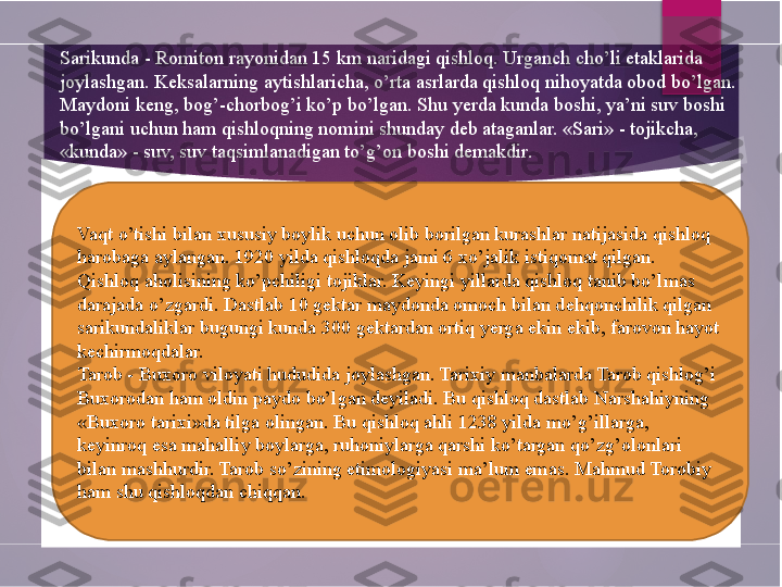 Sarikunda - Romiton rayonidan 15 km naridagi qishloq. Urganch cho’li etaklarida 
joylashgan. Keksalarning aytishlaricha, o’rta asrlarda qishloq nihoyatda obod bo’lgan. 
Maydoni keng, bog’-chorbog’i ko’p bo’lgan. Shu yerda kunda boshi, ya’ni suv boshi 
bo’lgani uchun ham qishloqning nomini shunday deb ataganlar. «Sari» - tojikcha, 
«kunda» - suv, suv taqsimlanadigan to’g’on boshi demakdir.
Vaqt o’tishi bilan xususiy boylik uchun olib borilgan kurashlar natijasida qishloq 
harobaga aylangan. 1920 yilda qishloqda jami 6 xo’jalik istiqomat qilgan. 
Qishloq aholisining ko’pchiligi tojiklar. Keyingi yillarda qishloq tanib bo’lmas 
darajada o’zgardi. Dastlab 10 gektar maydonda omoch bilan dehqonchilik qilgan 
sarikundaliklar bugungi kunda 300 gektardan ortiq yerga ekin ekib, farovon hayot 
kechirmoqdalar.
Tarob - Buxoro viloyati hududida joylashgan. Tarixiy manbalarda Tarob qishlog’i 
Buxorodan ham oldin paydo bo’lgan deyiladi. Bu qishloq dastlab Narshahiyning 
«Buxoro tarixi»da tilga olingan. Bu qishloq ahli 1238 yilda mo’g’illarga, 
keyinroq esa mahalliy boylarga, ruhoniylarga qarshi ko’targan qo’zg’olonlari 
bilan mashhurdir. Tarob so’zining etimologiyasi ma’lum emas. Mahmud Torobiy 
ham shu qishloqdan chiqqan.        