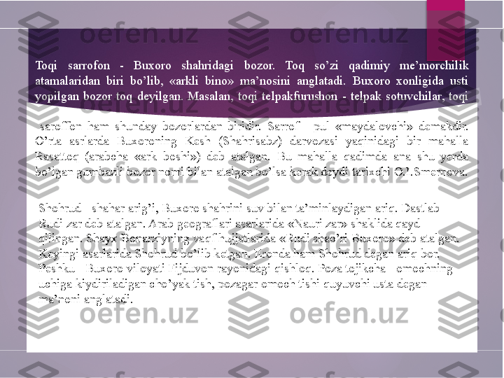 Toqi  sarrofon  -  Buxoro  shahridagi  bozor.  Toq  so’zi  qadimiy  me’morchilik 
atamalaridan  biri  bo’lib,  «arkli  bino»  ma’nosini  anglatadi.  Buxoro  xonligida  usti 
yopilgan  bozor  toq  deyilgan.  Masalan,  toqi  telpakfurushon  -  telpak  sotuvchilar,  toqi
  saroffon  ham  shunday  bozorlardan  biridir.  Sarrof  -  pul  «maydalovchi»  demakdir. 
O’rta  asrlarda  Buxoroning  Kesh  (Shahrisabz)  darvozasi  yaqinidagi  bir  mahalla 
Rasattoq  (arabcha  «ark  boshi»)  deb  atalgan.  Bu  mahalla  qadimda  ana  shu  yerda 
bo’lgan gumbazli bozor nomi bilan atalgan bo’lsa kerak deydi tarixchi O.I.Smernova.
Shohrud - shahar arig’i, Buxoro shahrini suv bilan ta’minlaydigan ariq. Dastlab 
Rudi zar deb atalgan. Arab geograflari asarlarida «Nauri zar» shaklida qayd 
qilingan. Shayx Bonarziyning vaqf hujjatlarida «Rudi shao’ri Buxoro» deb atalgan. 
Keyingi asarlarida Shohrud bo’lib ketgan. Eronda ham Shohrud degan ariq bor. 
Peshku - Buxoro viloyati Fijduvon rayonidagi qishloq. Poza tojikcha - omochning 
uchiga kiydiriladigan cho’yak tish, pozagar omoch tishi quyuvchi usta degan 
ma’noni anglatadi.        